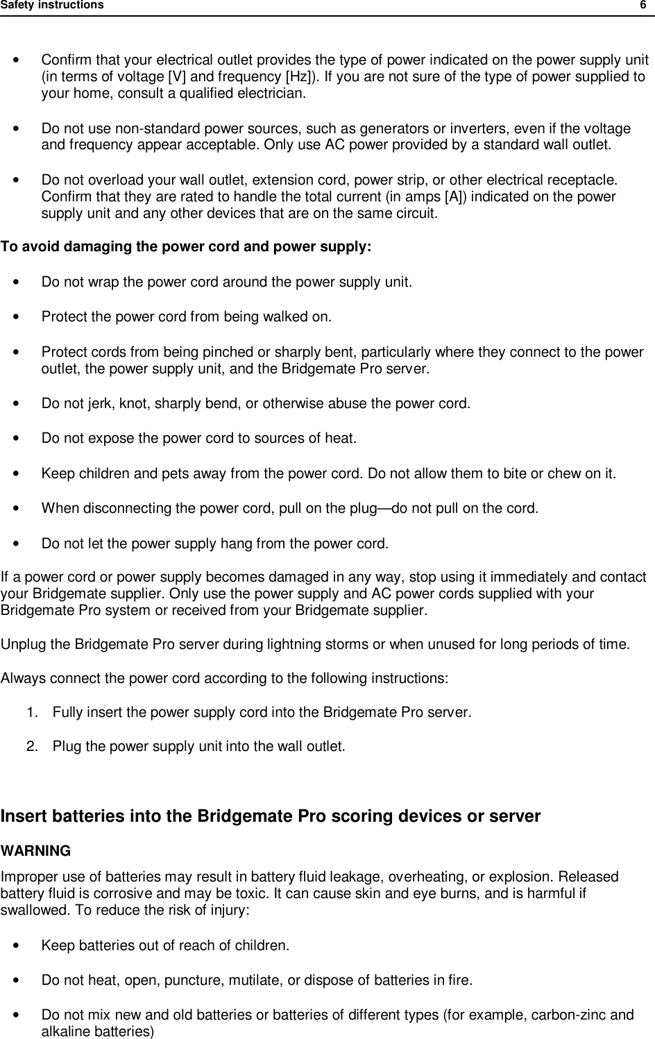 Safety instructions              6  &bull;  Confirm that your electrical outlet provides the type of power indicated on the power supply unit (in terms of voltage [V] and frequency [Hz]). If you are not sure of the type of power supplied to your home, consult a qualified electrician. &bull; Do not use non-standard power sources, such as generators or inverters, even if the voltage and frequency appear acceptable. Only use AC power provided by a standard wall outlet. &bull; Do not overload your wall outlet, extension cord, power strip, or other electrical receptacle. Confirm that they are rated to handle the total current (in amps [A]) indicated on the power supply unit and any other devices that are on the same circuit. To avoid damaging the power cord and power supply: &bull; Do not wrap the power cord around the power supply unit. &bull; Protect the power cord from being walked on. &bull; Protect cords from being pinched or sharply bent, particularly where they connect to the power outlet, the power supply unit, and the Bridgemate Pro server. &bull; Do not jerk, knot, sharply bend, or otherwise abuse the power cord. &bull; Do not expose the power cord to sources of heat. &bull; Keep children and pets away from the power cord. Do not allow them to bite or chew on it. &bull; When disconnecting the power cord, pull on the plug&mdash;do not pull on the cord. &bull; Do not let the power supply hang from the power cord. If a power cord or power supply becomes damaged in any way, stop using it immediately and contact your Bridgemate supplier. Only use the power supply and AC power cords supplied with your Bridgemate Pro system or received from your Bridgemate supplier. Unplug the Bridgemate Pro server during lightning storms or when unused for long periods of time. Always connect the power cord according to the following instructions: 1. Fully insert the power supply cord into the Bridgemate Pro server. 2. Plug the power supply unit into the wall outlet.  Insert batteries into the Bridgemate Pro scoring devices or server WARNING Improper use of batteries may result in battery fluid leakage, overheating, or explosion. Released battery fluid is corrosive and may be toxic. It can cause skin and eye burns, and is harmful if swallowed. To reduce the risk of injury:  &bull; Keep batteries out of reach of children. &bull; Do not heat, open, puncture, mutilate, or dispose of batteries in fire. &bull; Do not mix new and old batteries or batteries of different types (for example, carbon-zinc and alkaline batteries) 
