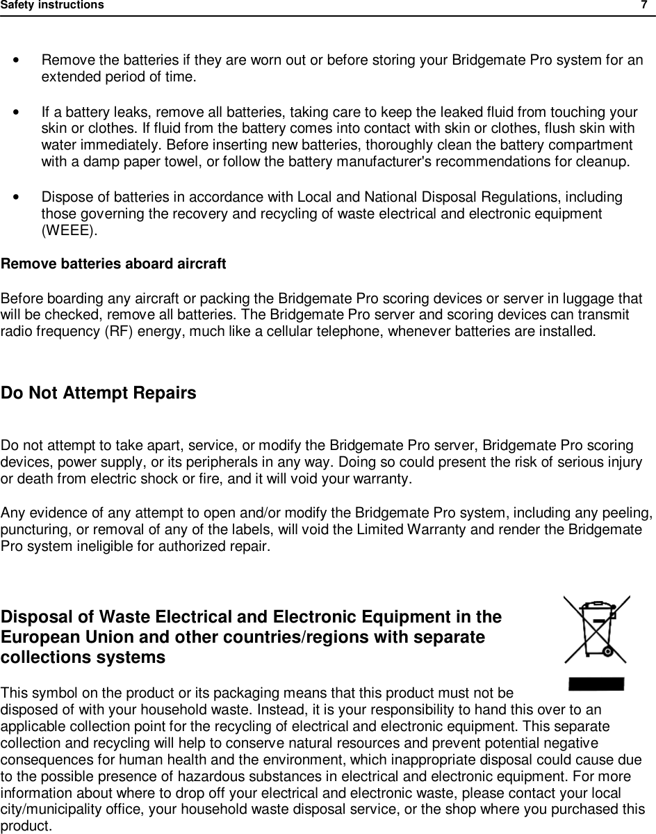 Safety instructions              7  &bull;  Remove the batteries if they are worn out or before storing your Bridgemate Pro system for an extended period of time. &bull; If a battery leaks, remove all batteries, taking care to keep the leaked fluid from touching your skin or clothes. If fluid from the battery comes into contact with skin or clothes, flush skin with water immediately. Before inserting new batteries, thoroughly clean the battery compartment with a damp paper towel, or follow the battery manufacturer's recommendations for cleanup. &bull; Dispose of batteries in accordance with Local and National Disposal Regulations, including those governing the recovery and recycling of waste electrical and electronic equipment (WEEE). Remove batteries aboard aircraft Before boarding any aircraft or packing the Bridgemate Pro scoring devices or server in luggage that will be checked, remove all batteries. The Bridgemate Pro server and scoring devices can transmit radio frequency (RF) energy, much like a cellular telephone, whenever batteries are installed.  Do Not Attempt Repairs  Do not attempt to take apart, service, or modify the Bridgemate Pro server, Bridgemate Pro scoring devices, power supply, or its peripherals in any way. Doing so could present the risk of serious injury or death from electric shock or fire, and it will void your warranty. Any evidence of any attempt to open and/or modify the Bridgemate Pro system, including any peeling, puncturing, or removal of any of the labels, will void the Limited Warranty and render the Bridgemate Pro system ineligible for authorized repair.  Disposal of Waste Electrical and Electronic Equipment in the European Union and other countries/regions with separate collections systems This symbol on the product or its packaging means that this product must not be disposed of with your household waste. Instead, it is your responsibility to hand this over to an applicable collection point for the recycling of electrical and electronic equipment. This separate collection and recycling will help to conserve natural resources and prevent potential negative consequences for human health and the environment, which inappropriate disposal could cause due to the possible presence of hazardous substances in electrical and electronic equipment. For more information about where to drop off your electrical and electronic waste, please contact your local city/municipality office, your household waste disposal service, or the shop where you purchased this product.