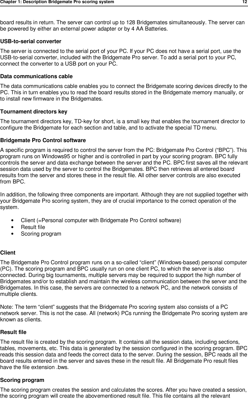 Chapter 1: Description Bridgemate Pro scoring system            12  board results in return. The server can control up to 128 Bridgemates simultaneously. The server can be powered by either an external power adapter or by 4 AA Batteries. USB-to-serial converter The server is connected to the serial port of your PC. If your PC does not have a serial port, use the USB-to-serial converter, included with the Bridgemate Pro server. To add a serial port to your PC, connect the converter to a USB port on your PC. Data communications cable The data communications cable enables you to connect the Bridgemate scoring devices directly to the PC. This in turn enables you to read the board results stored in the Bridgemate memory manually, or to install new firmware in the Bridgemates. Tournament directors key The tournament directors key, TD-key for short, is a small key that enables the tournament director to configure the Bridgemate for each section and table, and to activate the special TD menu. Bridgemate Pro Control software A specific program is required to control the server from the PC: Bridgemate Pro Control (&ldquo;BPC&rdquo;). This program runs on Windows95 or higher and is controlled in part by your scoring program. BPC fully controls the server and data exchange between the server and the PC. BPC first saves all the relevant session data used by the server to control the Bridgemates. BPC then retrieves all entered board results from the server and stores these in the result file. All other server controls are also executed from BPC. In addition, the following three components are important. Although they are not supplied together with your Bridgemate Pro scoring system, they are of crucial importance to the correct operation of the system. &bull; Client (=Personal computer with Bridgemate Pro Control software) &bull; Result file &bull; Scoring program  Client The Bridgemate Pro Control program runs on a so-called &ldquo;client&rdquo; (Windows-based) personal computer (PC). The scoring program and BPC usually run on one client PC, to which the server is also connected. During big tournaments, multiple servers may be required to support the high number of Bridgemates and/or to establish and maintain the wireless communication between the server and the Bridgemates. In this case, the servers are connected to a network PC, and the network consists of multiple clients. Note: The term &ldquo;client&rdquo; suggests that the Bridgemate Pro scoring system also consists of a PC network server. This is not the case. All (network) PCs running the Bridgemate Pro scoring system are known as clients. Result file The result file is created by the scoring program. It contains all the session data, including sections, tables, movements, etc. This data is generated by the session configured in the scoring program. BPC reads this session data and feeds the correct data to the server. During the session, BPC reads all the board results entered in the server and saves these in the result file. All Bridgemate Pro result files have the file extension .bws. Scoring program The scoring program creates the session and calculates the scores. After you have created a session, the scoring program will create the abovementioned result file. This file contains all the relevant 