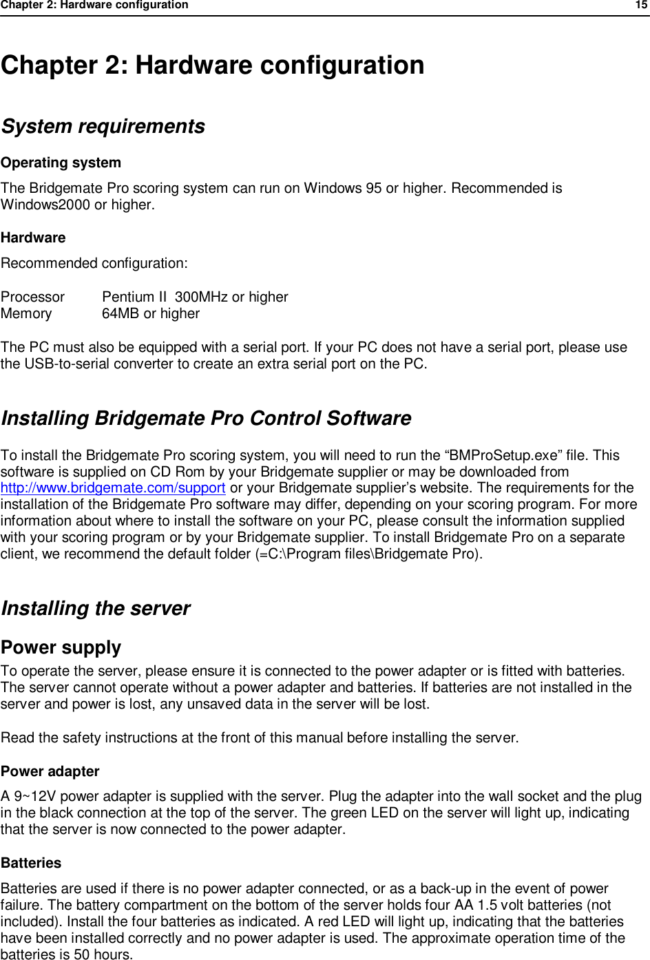 Chapter 2: Hardware configuration              15  Chapter 2: Hardware configuration System requirements Operating system The Bridgemate Pro scoring system can run on Windows 95 or higher. Recommended is Windows2000 or higher. Hardware Recommended configuration:  Processor  Pentium II  300MHz or higher Memory  64MB or higher The PC must also be equipped with a serial port. If your PC does not have a serial port, please use the USB-to-serial converter to create an extra serial port on the PC. Installing Bridgemate Pro Control Software To install the Bridgemate Pro scoring system, you will need to run the &ldquo;BMProSetup.exe&rdquo; file. This software is supplied on CD Rom by your Bridgemate supplier or may be downloaded from http://www.bridgemate.com/support or your Bridgemate supplier&rsquo;s website. The requirements for the installation of the Bridgemate Pro software may differ, depending on your scoring program. For more information about where to install the software on your PC, please consult the information supplied with your scoring program or by your Bridgemate supplier. To install Bridgemate Pro on a separate client, we recommend the default folder (=C:\Program files\Bridgemate Pro). Installing the server Power supply  To operate the server, please ensure it is connected to the power adapter or is fitted with batteries. The server cannot operate without a power adapter and batteries. If batteries are not installed in the server and power is lost, any unsaved data in the server will be lost. Read the safety instructions at the front of this manual before installing the server. Power adapter A 9~12V power adapter is supplied with the server. Plug the adapter into the wall socket and the plug in the black connection at the top of the server. The green LED on the server will light up, indicating that the server is now connected to the power adapter. Batteries Batteries are used if there is no power adapter connected, or as a back-up in the event of power failure. The battery compartment on the bottom of the server holds four AA 1.5 volt batteries (not included). Install the four batteries as indicated. A red LED will light up, indicating that the batteries have been installed correctly and no power adapter is used. The approximate operation time of the batteries is 50 hours.   