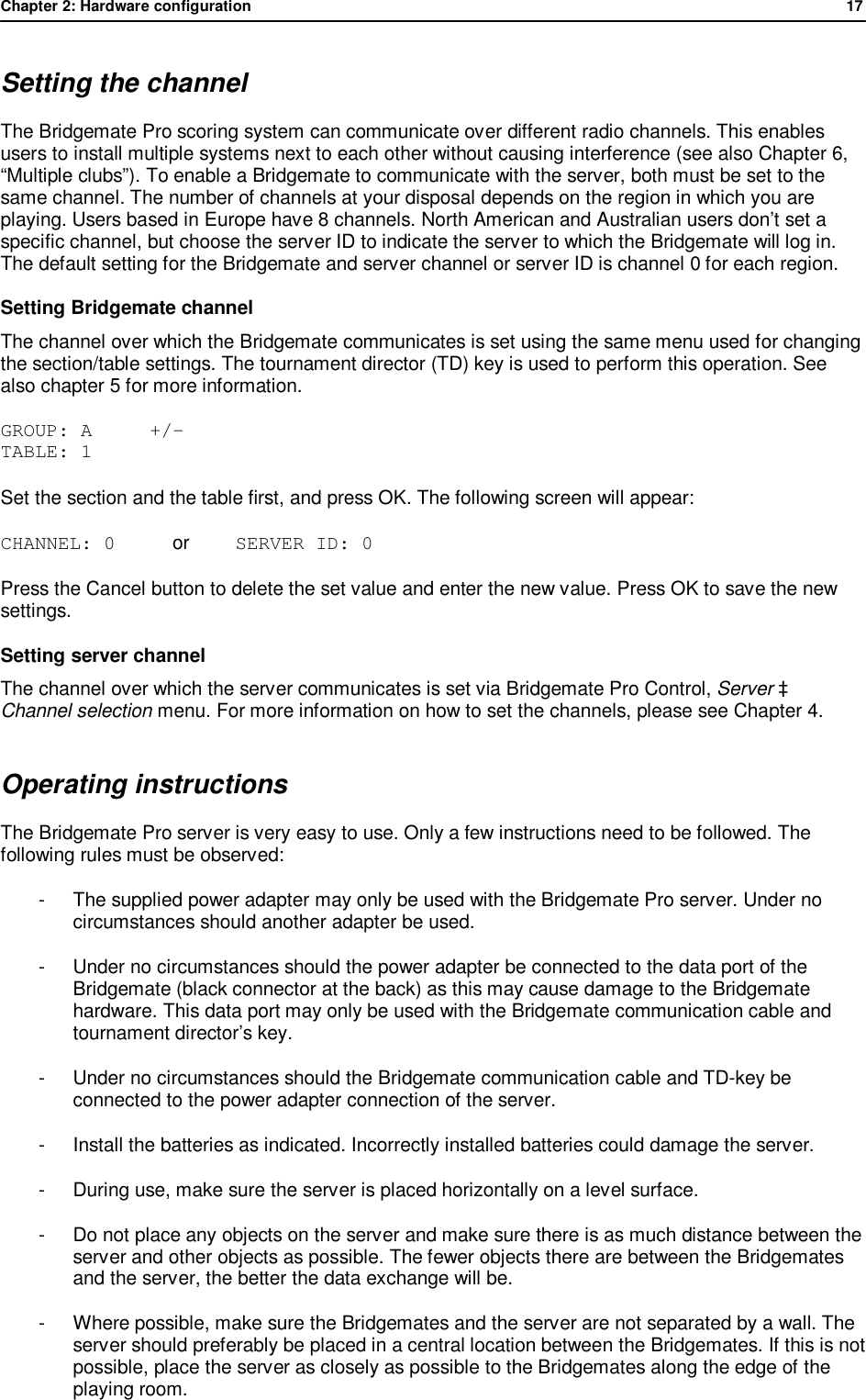 Chapter 2: Hardware configuration              17  Setting the channel The Bridgemate Pro scoring system can communicate over different radio channels. This enables users to install multiple systems next to each other without causing interference (see also Chapter 6,  &ldquo;Multiple clubs&rdquo;). To enable a Bridgemate to communicate with the server, both must be set to the same channel. The number of channels at your disposal depends on the region in which you are playing. Users based in Europe have 8 channels. North American and Australian users don&rsquo;t set a specific channel, but choose the server ID to indicate the server to which the Bridgemate will log in. The default setting for the Bridgemate and server channel or server ID is channel 0 for each region. Setting Bridgemate channel  The channel over which the Bridgemate communicates is set using the same menu used for changing the section/table settings. The tournament director (TD) key is used to perform this operation. See also chapter 5 for more information. GROUP: A     +/- TABLE: 1 Set the section and the table first, and press OK. The following screen will appear: CHANNEL: 0     or    SERVER ID: 0 Press the Cancel button to delete the set value and enter the new value. Press OK to save the new settings. Setting server channel The channel over which the server communicates is set via Bridgemate Pro Control, Server &agrave; Channel selection menu. For more information on how to set the channels, please see Chapter 4. Operating instructions The Bridgemate Pro server is very easy to use. Only a few instructions need to be followed. The following rules must be observed: -  The supplied power adapter may only be used with the Bridgemate Pro server. Under no circumstances should another adapter be used. -  Under no circumstances should the power adapter be connected to the data port of the Bridgemate (black connector at the back) as this may cause damage to the Bridgemate hardware. This data port may only be used with the Bridgemate communication cable and tournament director&rsquo;s key. -  Under no circumstances should the Bridgemate communication cable and TD-key be connected to the power adapter connection of the server. -  Install the batteries as indicated. Incorrectly installed batteries could damage the server. -  During use, make sure the server is placed horizontally on a level surface. -  Do not place any objects on the server and make sure there is as much distance between the server and other objects as possible. The fewer objects there are between the Bridgemates and the server, the better the data exchange will be. -  Where possible, make sure the Bridgemates and the server are not separated by a wall. The server should preferably be placed in a central location between the Bridgemates. If this is not possible, place the server as closely as possible to the Bridgemates along the edge of the playing room.