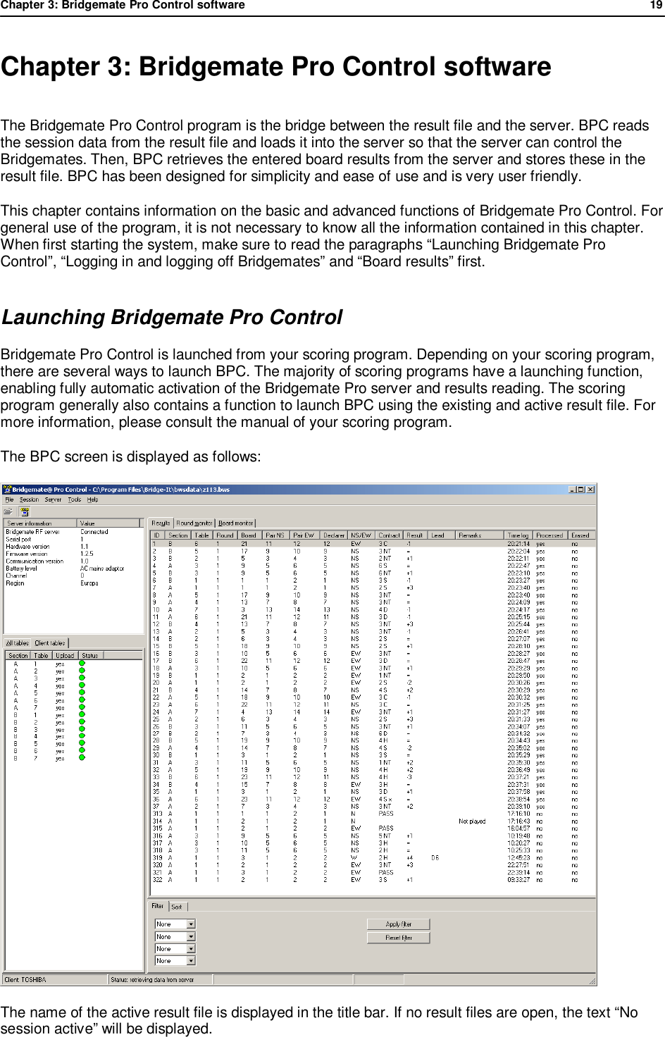 Chapter 3: Bridgemate Pro Control software              19  Chapter 3: Bridgemate Pro Control software The Bridgemate Pro Control program is the bridge between the result file and the server. BPC reads the session data from the result file and loads it into the server so that the server can control the Bridgemates. Then, BPC retrieves the entered board results from the server and stores these in the result file. BPC has been designed for simplicity and ease of use and is very user friendly.  This chapter contains information on the basic and advanced functions of Bridgemate Pro Control. For general use of the program, it is not necessary to know all the information contained in this chapter. When first starting the system, make sure to read the paragraphs &ldquo;Launching Bridgemate Pro Control&rdquo;, &ldquo;Logging in and logging off Bridgemates&rdquo; and &ldquo;Board results&rdquo; first. Launching Bridgemate Pro Control Bridgemate Pro Control is launched from your scoring program. Depending on your scoring program, there are several ways to launch BPC. The majority of scoring programs have a launching function, enabling fully automatic activation of the Bridgemate Pro server and results reading. The scoring program generally also contains a function to launch BPC using the existing and active result file. For more information, please consult the manual of your scoring program. The BPC screen is displayed as follows:  The name of the active result file is displayed in the title bar. If no result files are open, the text &ldquo;No session active&rdquo; will be displayed. 