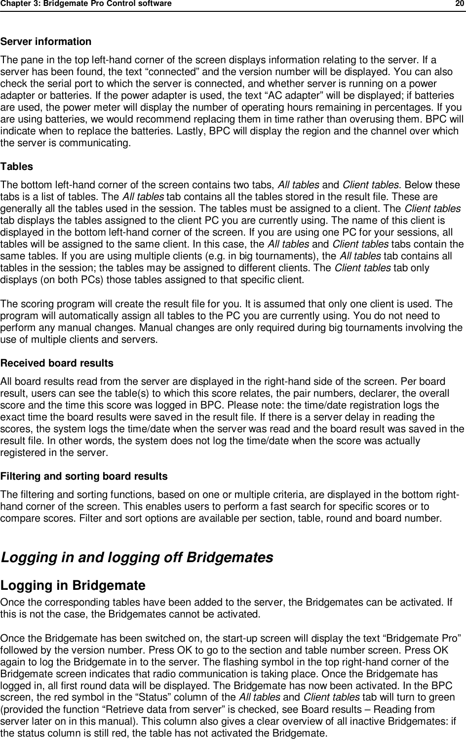 Chapter 3: Bridgemate Pro Control software              20  Server information The pane in the top left-hand corner of the screen displays information relating to the server. If a server has been found, the text &ldquo;connected&rdquo; and the version number will be displayed. You can also check the serial port to which the server is connected, and whether server is running on a power adapter or batteries. If the power adapter is used, the text &ldquo;AC adapter&rdquo; will be displayed; if batteries are used, the power meter will display the number of operating hours remaining in percentages. If you are using batteries, we would recommend replacing them in time rather than overusing them. BPC will indicate when to replace the batteries. Lastly, BPC will display the region and the channel over which the server is communicating. Tables The bottom left-hand corner of the screen contains two tabs, All tables and Client tables. Below these tabs is a list of tables. The All tables tab contains all the tables stored in the result file. These are generally all the tables used in the session. The tables must be assigned to a client. The Client tables tab displays the tables assigned to the client PC you are currently using. The name of this client is displayed in the bottom left-hand corner of the screen. If you are using one PC for your sessions, all tables will be assigned to the same client. In this case, the All tables and Client tables tabs contain the same tables. If you are using multiple clients (e.g. in big tournaments), the All tables tab contains all tables in the session; the tables may be assigned to different clients. The Client tables tab only displays (on both PCs) those tables assigned to that specific client. The scoring program will create the result file for you. It is assumed that only one client is used. The program will automatically assign all tables to the PC you are currently using. You do not need to perform any manual changes. Manual changes are only required during big tournaments involving the use of multiple clients and servers. Received board results All board results read from the server are displayed in the right-hand side of the screen. Per board result, users can see the table(s) to which this score relates, the pair numbers, declarer, the overall score and the time this score was logged in BPC. Please note: the time/date registration logs the exact time the board results were saved in the result file. If there is a server delay in reading the scores, the system logs the time/date when the server was read and the board result was saved in the result file. In other words, the system does not log the time/date when the score was actually registered in the server. Filtering and sorting board results  The filtering and sorting functions, based on one or multiple criteria, are displayed in the bottom right-hand corner of the screen. This enables users to perform a fast search for specific scores or to compare scores. Filter and sort options are available per section, table, round and board number. Logging in and logging off Bridgemates Logging in Bridgemate  Once the corresponding tables have been added to the server, the Bridgemates can be activated. If this is not the case, the Bridgemates cannot be activated. Once the Bridgemate has been switched on, the start-up screen will display the text &ldquo;Bridgemate Pro&rdquo; followed by the version number. Press OK to go to the section and table number screen. Press OK again to log the Bridgemate in to the server. The flashing symbol in the top right-hand corner of the Bridgemate screen indicates that radio communication is taking place. Once the Bridgemate has logged in, all first round data will be displayed. The Bridgemate has now been activated. In the BPC screen, the red symbol in the &ldquo;Status&rdquo; column of the All tables and Client tables tab will turn to green (provided the function &ldquo;Retrieve data from server&rdquo; is checked, see Board results &ndash; Reading from server later on in this manual). This column also gives a clear overview of all inactive Bridgemates: if the status column is still red, the table has not activated the Bridgemate.  