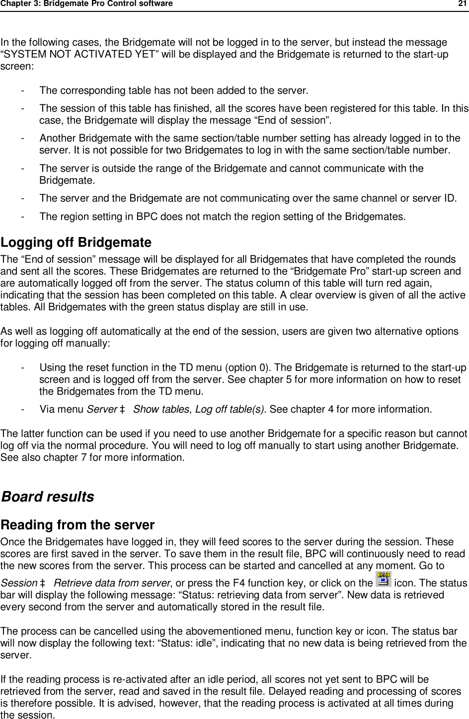 Chapter 3: Bridgemate Pro Control software              21  In the following cases, the Bridgemate will not be logged in to the server, but instead the message &ldquo;SYSTEM NOT ACTIVATED YET&rdquo; will be displayed and the Bridgemate is returned to the start-up screen: -  The corresponding table has not been added to the server. -  The session of this table has finished, all the scores have been registered for this table. In this case, the Bridgemate will display the message &ldquo;End of session&rdquo;. -  Another Bridgemate with the same section/table number setting has already logged in to the server. It is not possible for two Bridgemates to log in with the same section/table number. -  The server is outside the range of the Bridgemate and cannot communicate with the Bridgemate. -  The server and the Bridgemate are not communicating over the same channel or server ID. -  The region setting in BPC does not match the region setting of the Bridgemates. Logging off Bridgemate   The &ldquo;End of session&rdquo; message will be displayed for all Bridgemates that have completed the rounds and sent all the scores. These Bridgemates are returned to the &ldquo;Bridgemate Pro&rdquo; start-up screen and are automatically logged off from the server. The status column of this table will turn red again, indicating that the session has been completed on this table. A clear overview is given of all the active tables. All Bridgemates with the green status display are still in use. As well as logging off automatically at the end of the session, users are given two alternative options for logging off manually: -  Using the reset function in the TD menu (option 0). The Bridgemate is returned to the start-up screen and is logged off from the server. See chapter 5 for more information on how to reset the Bridgemates from the TD menu. -  Via menu Server &agrave; Show tables, Log off table(s). See chapter 4 for more information.  The latter function can be used if you need to use another Bridgemate for a specific reason but cannot log off via the normal procedure. You will need to log off manually to start using another Bridgemate. See also chapter 7 for more information. Board results Reading from the server Once the Bridgemates have logged in, they will feed scores to the server during the session. These scores are first saved in the server. To save them in the result file, BPC will continuously need to read the new scores from the server. This process can be started and cancelled at any moment. Go to Session &agrave; Retrieve data from server, or press the F4 function key, or click on the   icon. The status bar will display the following message: &ldquo;Status: retrieving data from server&rdquo;. New data is retrieved every second from the server and automatically stored in the result file. The process can be cancelled using the abovementioned menu, function key or icon. The status bar will now display the following text: &ldquo;Status: idle&rdquo;, indicating that no new data is being retrieved from the server.  If the reading process is re-activated after an idle period, all scores not yet sent to BPC will be retrieved from the server, read and saved in the result file. Delayed reading and processing of scores is therefore possible. It is advised, however, that the reading process is activated at all times during the session. 