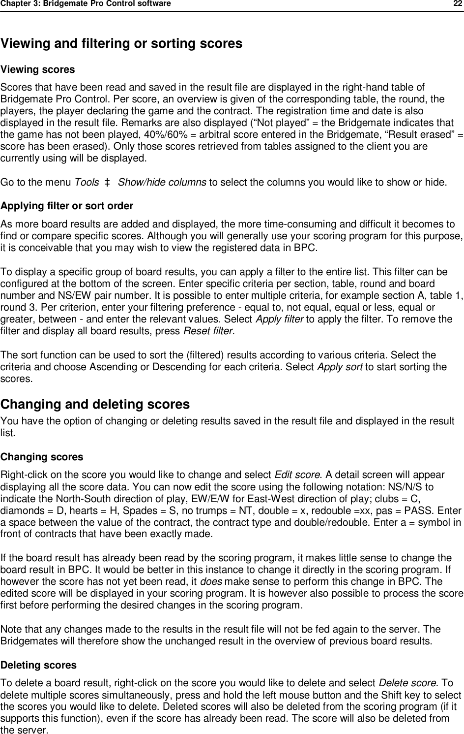 Chapter 3: Bridgemate Pro Control software              22  Viewing and filtering or sorting scores Viewing scores  Scores that have been read and saved in the result file are displayed in the right-hand table of Bridgemate Pro Control. Per score, an overview is given of the corresponding table, the round, the players, the player declaring the game and the contract. The registration time and date is also displayed in the result file. Remarks are also displayed (&ldquo;Not played&rdquo; = the Bridgemate indicates that the game has not been played, 40%/60% = arbitral score entered in the Bridgemate, &ldquo;Result erased&rdquo; = score has been erased). Only those scores retrieved from tables assigned to the client you are currently using will be displayed.  Go to the menu Tools  &agrave; Show/hide columns to select the columns you would like to show or hide. Applying filter or sort order As more board results are added and displayed, the more time-consuming and difficult it becomes to find or compare specific scores. Although you will generally use your scoring program for this purpose, it is conceivable that you may wish to view the registered data in BPC. To display a specific group of board results, you can apply a filter to the entire list. This filter can be configured at the bottom of the screen. Enter specific criteria per section, table, round and board number and NS/EW pair number. It is possible to enter multiple criteria, for example section A, table 1, round 3. Per criterion, enter your filtering preference - equal to, not equal, equal or less, equal or greater, between - and enter the relevant values. Select Apply filter to apply the filter. To remove the filter and display all board results, press Reset filter. The sort function can be used to sort the (filtered) results according to various criteria. Select the criteria and choose Ascending or Descending for each criteria. Select Apply sort to start sorting the scores. Changing and deleting scores You have the option of changing or deleting results saved in the result file and displayed in the result list.  Changing scores  Right-click on the score you would like to change and select Edit score. A detail screen will appear displaying all the score data. You can now edit the score using the following notation: NS/N/S to indicate the North-South direction of play, EW/E/W for East-West direction of play; clubs = C, diamonds = D, hearts = H, Spades = S, no trumps = NT, double = x, redouble =xx, pas = PASS. Enter a space between the value of the contract, the contract type and double/redouble. Enter a = symbol in front of contracts that have been exactly made. If the board result has already been read by the scoring program, it makes little sense to change the board result in BPC. It would be better in this instance to change it directly in the scoring program. If however the score has not yet been read, it does make sense to perform this change in BPC. The edited score will be displayed in your scoring program. It is however also possible to process the score first before performing the desired changes in the scoring program. Note that any changes made to the results in the result file will not be fed again to the server. The Bridgemates will therefore show the unchanged result in the overview of previous board results. Deleting scores  To delete a board result, right-click on the score you would like to delete and select Delete score. To delete multiple scores simultaneously, press and hold the left mouse button and the Shift key to select the scores you would like to delete. Deleted scores will also be deleted from the scoring program (if it supports this function), even if the score has already been read. The score will also be deleted from the server. 