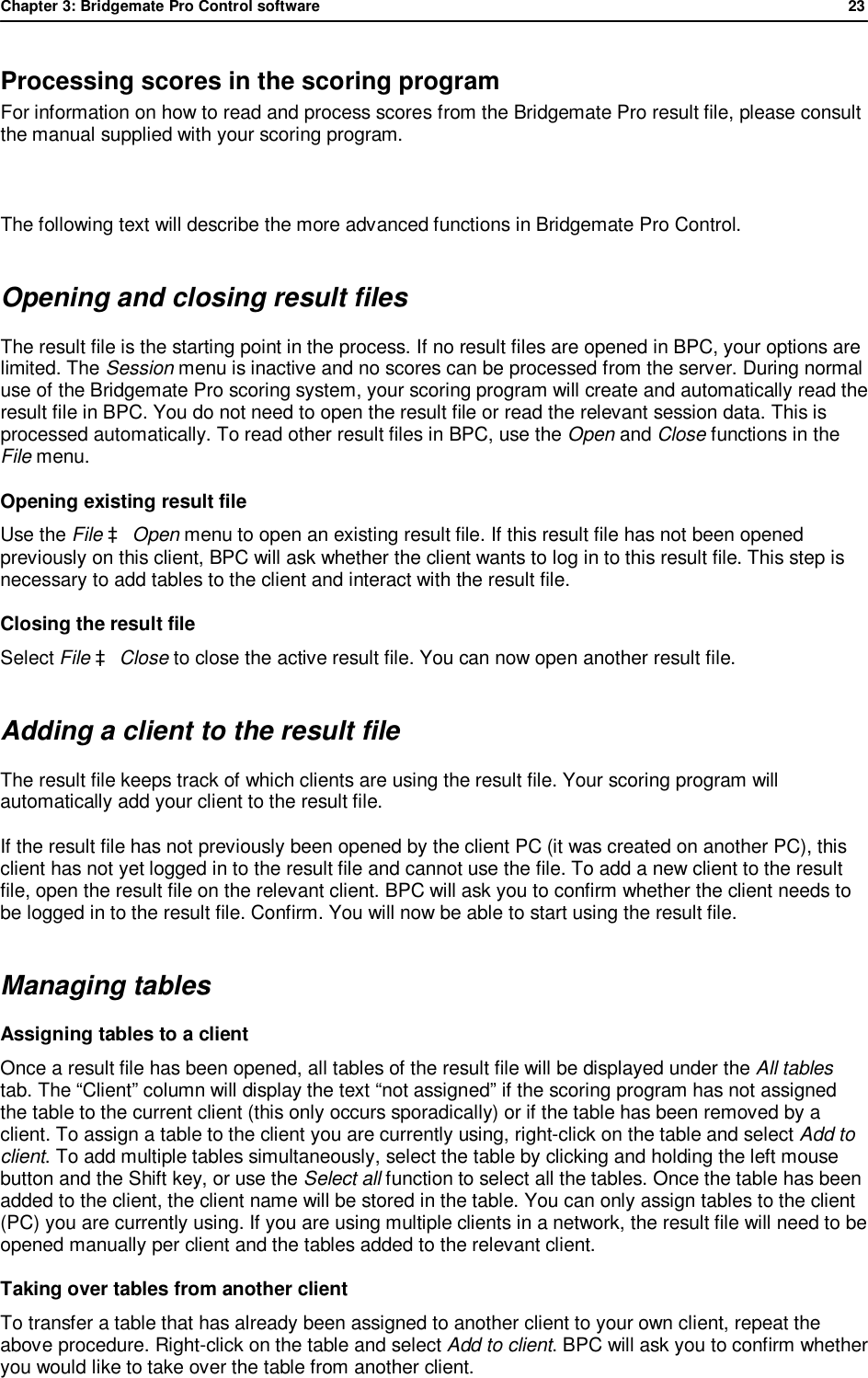 Chapter 3: Bridgemate Pro Control software              23  Processing scores in the scoring program For information on how to read and process scores from the Bridgemate Pro result file, please consult the manual supplied with your scoring program.  The following text will describe the more advanced functions in Bridgemate Pro Control. Opening and closing result files The result file is the starting point in the process. If no result files are opened in BPC, your options are limited. The Session menu is inactive and no scores can be processed from the server. During normal use of the Bridgemate Pro scoring system, your scoring program will create and automatically read the result file in BPC. You do not need to open the result file or read the relevant session data. This is processed automatically. To read other result files in BPC, use the Open and Close functions in the File menu. Opening existing result file Use the File &agrave; Open menu to open an existing result file. If this result file has not been opened previously on this client, BPC will ask whether the client wants to log in to this result file. This step is necessary to add tables to the client and interact with the result file.  Closing the result file Select File &agrave; Close to close the active result file. You can now open another result file. Adding a client to the result file The result file keeps track of which clients are using the result file. Your scoring program will automatically add your client to the result file.  If the result file has not previously been opened by the client PC (it was created on another PC), this client has not yet logged in to the result file and cannot use the file. To add a new client to the result file, open the result file on the relevant client. BPC will ask you to confirm whether the client needs to be logged in to the result file. Confirm. You will now be able to start using the result file.  Managing tables Assigning tables to a client Once a result file has been opened, all tables of the result file will be displayed under the All tables tab. The &ldquo;Client&rdquo; column will display the text &ldquo;not assigned&rdquo; if the scoring program has not assigned the table to the current client (this only occurs sporadically) or if the table has been removed by a client. To assign a table to the client you are currently using, right-click on the table and select Add to client. To add multiple tables simultaneously, select the table by clicking and holding the left mouse button and the Shift key, or use the Select all function to select all the tables. Once the table has been added to the client, the client name will be stored in the table. You can only assign tables to the client (PC) you are currently using. If you are using multiple clients in a network, the result file will need to be opened manually per client and the tables added to the relevant client. Taking over tables from another client To transfer a table that has already been assigned to another client to your own client, repeat the above procedure. Right-click on the table and select Add to client. BPC will ask you to confirm whether you would like to take over the table from another client. 