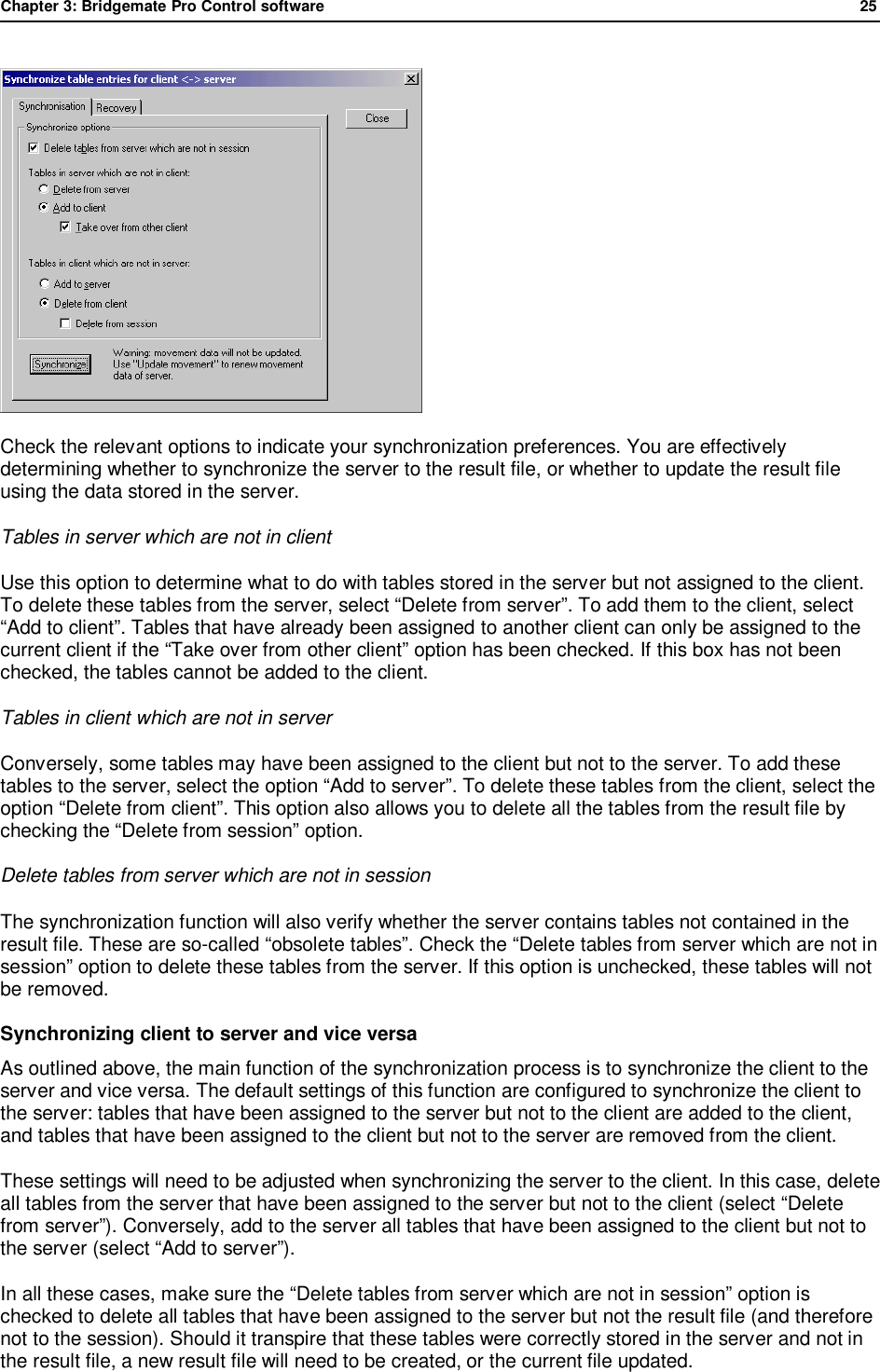 Chapter 3: Bridgemate Pro Control software              25   Check the relevant options to indicate your synchronization preferences. You are effectively determining whether to synchronize the server to the result file, or whether to update the result file using the data stored in the server. Tables in server which are not in client Use this option to determine what to do with tables stored in the server but not assigned to the client. To delete these tables from the server, select &ldquo;Delete from server&rdquo;. To add them to the client, select &ldquo;Add to client&rdquo;. Tables that have already been assigned to another client can only be assigned to the current client if the &ldquo;Take over from other client&rdquo; option has been checked. If this box has not been checked, the tables cannot be added to the client. Tables in client which are not in server Conversely, some tables may have been assigned to the client but not to the server. To add these tables to the server, select the option &ldquo;Add to server&rdquo;. To delete these tables from the client, select the option &ldquo;Delete from client&rdquo;. This option also allows you to delete all the tables from the result file by checking the &ldquo;Delete from session&rdquo; option. Delete tables from server which are not in session The synchronization function will also verify whether the server contains tables not contained in the result file. These are so-called &ldquo;obsolete tables&rdquo;. Check the &ldquo;Delete tables from server which are not in session&rdquo; option to delete these tables from the server. If this option is unchecked, these tables will not be removed. Synchronizing client to server and vice versa As outlined above, the main function of the synchronization process is to synchronize the client to the server and vice versa. The default settings of this function are configured to synchronize the client to the server: tables that have been assigned to the server but not to the client are added to the client, and tables that have been assigned to the client but not to the server are removed from the client. These settings will need to be adjusted when synchronizing the server to the client. In this case, delete all tables from the server that have been assigned to the server but not to the client (select &ldquo;Delete from server&rdquo;). Conversely, add to the server all tables that have been assigned to the client but not to the server (select &ldquo;Add to server&rdquo;). In all these cases, make sure the &ldquo;Delete tables from server which are not in session&rdquo; option is checked to delete all tables that have been assigned to the server but not the result file (and therefore not to the session). Should it transpire that these tables were correctly stored in the server and not in the result file, a new result file will need to be created, or the current file updated. 