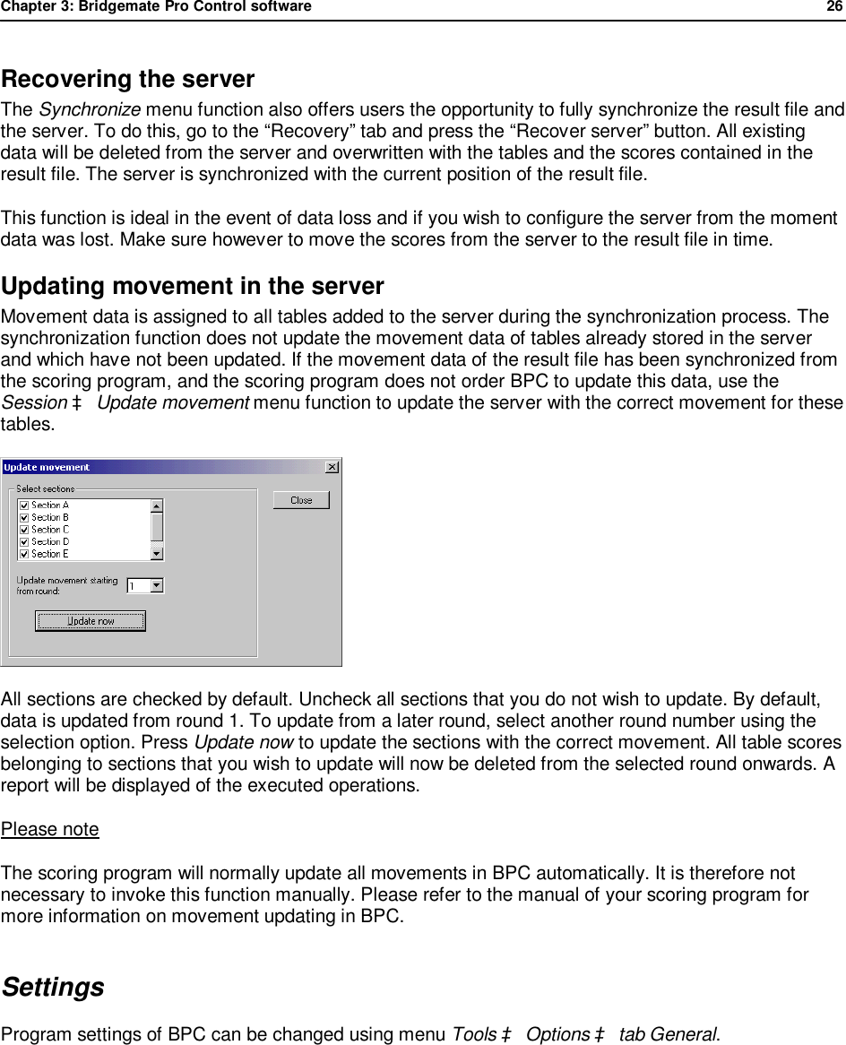 Chapter 3: Bridgemate Pro Control software              26  Recovering the server The Synchronize menu function also offers users the opportunity to fully synchronize the result file and the server. To do this, go to the &ldquo;Recovery&rdquo; tab and press the &ldquo;Recover server&rdquo; button. All existing data will be deleted from the server and overwritten with the tables and the scores contained in the result file. The server is synchronized with the current position of the result file.  This function is ideal in the event of data loss and if you wish to configure the server from the moment data was lost. Make sure however to move the scores from the server to the result file in time. Updating movement in the server Movement data is assigned to all tables added to the server during the synchronization process. The synchronization function does not update the movement data of tables already stored in the server and which have not been updated. If the movement data of the result file has been synchronized from the scoring program, and the scoring program does not order BPC to update this data, use the Session &agrave; Update movement menu function to update the server with the correct movement for these tables.  All sections are checked by default. Uncheck all sections that you do not wish to update. By default, data is updated from round 1. To update from a later round, select another round number using the selection option. Press Update now to update the sections with the correct movement. All table scores belonging to sections that you wish to update will now be deleted from the selected round onwards. A report will be displayed of the executed operations. Please note The scoring program will normally update all movements in BPC automatically. It is therefore not necessary to invoke this function manually. Please refer to the manual of your scoring program for more information on movement updating in BPC. Settings Program settings of BPC can be changed using menu Tools &agrave; Options &agrave; tab General. 