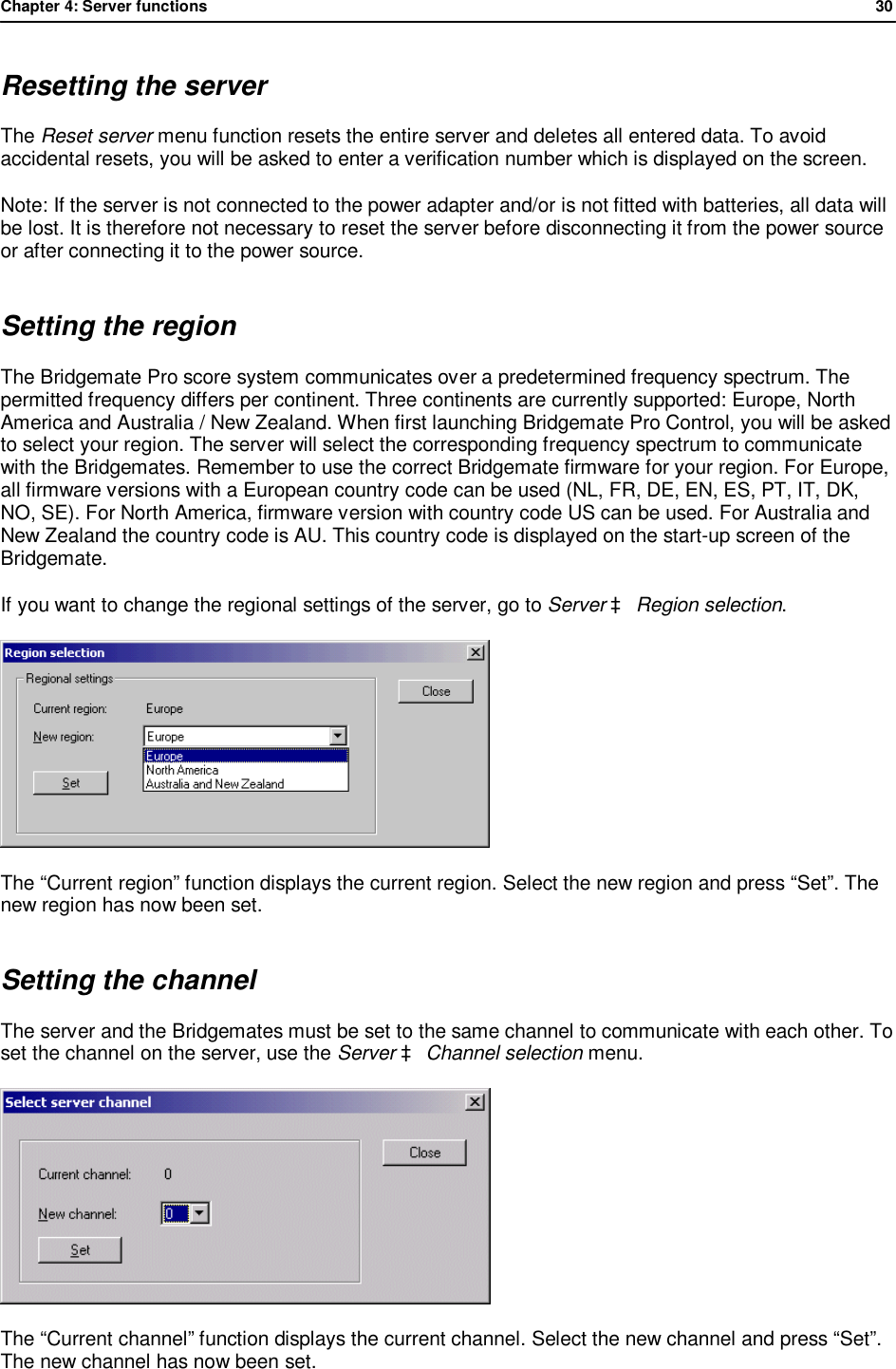 Chapter 4: Server functions              30  Resetting the server The Reset server menu function resets the entire server and deletes all entered data. To avoid accidental resets, you will be asked to enter a verification number which is displayed on the screen. Note: If the server is not connected to the power adapter and/or is not fitted with batteries, all data will be lost. It is therefore not necessary to reset the server before disconnecting it from the power source or after connecting it to the power source. Setting the region The Bridgemate Pro score system communicates over a predetermined frequency spectrum. The permitted frequency differs per continent. Three continents are currently supported: Europe, North America and Australia / New Zealand. When first launching Bridgemate Pro Control, you will be asked to select your region. The server will select the corresponding frequency spectrum to communicate with the Bridgemates. Remember to use the correct Bridgemate firmware for your region. For Europe, all firmware versions with a European country code can be used (NL, FR, DE, EN, ES, PT, IT, DK, NO, SE). For North America, firmware version with country code US can be used. For Australia and New Zealand the country code is AU. This country code is displayed on the start-up screen of the Bridgemate. If you want to change the regional settings of the server, go to Server &agrave; Region selection.   The &ldquo;Current region&rdquo; function displays the current region. Select the new region and press &ldquo;Set&rdquo;. The new region has now been set. Setting the channel The server and the Bridgemates must be set to the same channel to communicate with each other. To set the channel on the server, use the Server &agrave; Channel selection menu.  The &ldquo;Current channel&rdquo; function displays the current channel. Select the new channel and press &ldquo;Set&rdquo;. The new channel has now been set. 