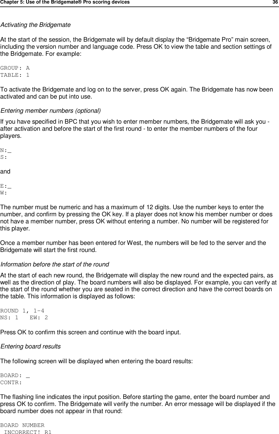 Chapter 5: Use of the Bridgemate&reg; Pro scoring devices            36  Activating the Bridgemate At the start of the session, the Bridgemate will by default display the &ldquo;Bridgemate Pro&rdquo; main screen, including the version number and language code. Press OK to view the table and section settings of the Bridgemate. For example:  GROUP: A TABLE: 1 To activate the Bridgemate and log on to the server, press OK again. The Bridgemate has now been activated and can be put into use. Entering member numbers (optional) If you have specified in BPC that you wish to enter member numbers, the Bridgemate will ask you - after activation and before the start of the first round - to enter the member numbers of the four players.  N:_ S:  and E:_ W:  The number must be numeric and has a maximum of 12 digits. Use the number keys to enter the number, and confirm by pressing the OK key. If a player does not know his member number or does not have a member number, press OK without entering a number. No number will be registered for this player. Once a member number has been entered for West, the numbers will be fed to the server and the Bridgemate will start the first round. Information before the start of the round  At the start of each new round, the Bridgemate will display the new round and the expected pairs, as well as the direction of play. The board numbers will also be displayed. For example, you can verify at the start of the round whether you are seated in the correct direction and have the correct boards on the table. This information is displayed as follows: ROUND 1, 1-4 NS: 1   EW: 2 Press OK to confirm this screen and continue with the board input. Entering board results The following screen will be displayed when entering the board results: BOARD: _ CONTR:  The flashing line indicates the input position. Before starting the game, enter the board number and press OK to confirm. The Bridgemate will verify the number. An error message will be displayed if the board number does not appear in that round: BOARD NUMBER    INCORRECT! R1 