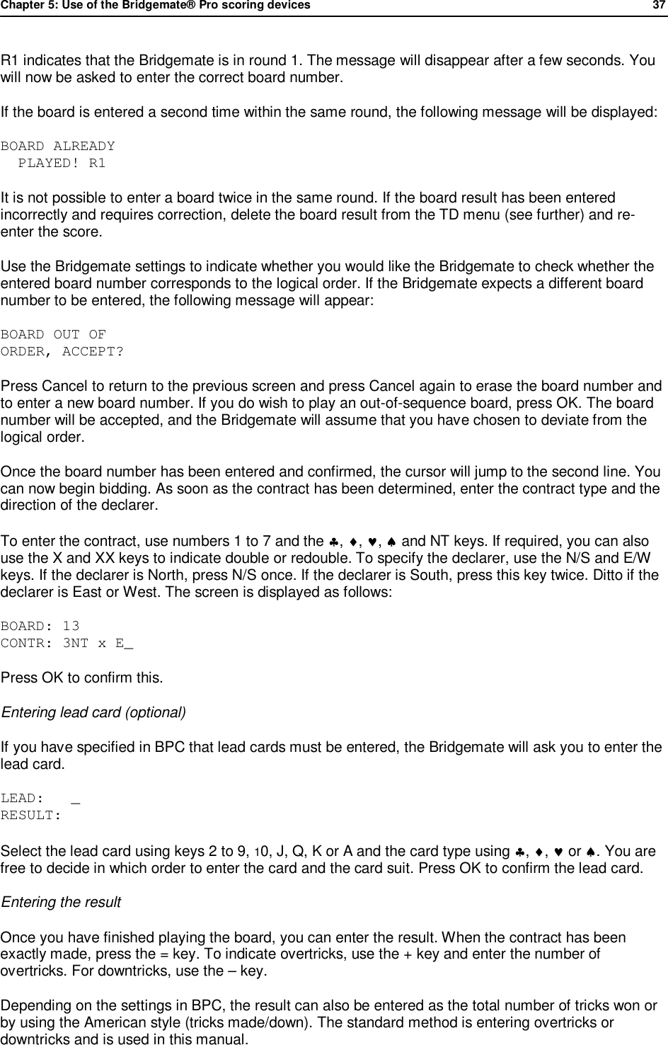 Chapter 5: Use of the Bridgemate&reg; Pro scoring devices            37  R1 indicates that the Bridgemate is in round 1. The message will disappear after a few seconds. You will now be asked to enter the correct board number. If the board is entered a second time within the same round, the following message will be displayed: BOARD ALREADY   PLAYED! R1 It is not possible to enter a board twice in the same round. If the board result has been entered incorrectly and requires correction, delete the board result from the TD menu (see further) and re-enter the score. Use the Bridgemate settings to indicate whether you would like the Bridgemate to check whether the entered board number corresponds to the logical order. If the Bridgemate expects a different board number to be entered, the following message will appear: BOARD OUT OF  ORDER, ACCEPT? Press Cancel to return to the previous screen and press Cancel again to erase the board number and to enter a new board number. If you do wish to play an out-of-sequence board, press OK. The board number will be accepted, and the Bridgemate will assume that you have chosen to deviate from the logical order. Once the board number has been entered and confirmed, the cursor will jump to the second line. You can now begin bidding. As soon as the contract has been determined, enter the contract type and the direction of the declarer.  To enter the contract, use numbers 1 to 7 and the &clubs;, &diams;, &hearts;, &spades; and NT keys. If required, you can also use the X and XX keys to indicate double or redouble. To specify the declarer, use the N/S and E/W keys. If the declarer is North, press N/S once. If the declarer is South, press this key twice. Ditto if the declarer is East or West. The screen is displayed as follows:  BOARD: 13 CONTR: 3NT x E_ Press OK to confirm this. Entering lead card (optional) If you have specified in BPC that lead cards must be entered, the Bridgemate will ask you to enter the lead card. LEAD:   _ RESULT: Select the lead card using keys 2 to 9, 10, J, Q, K or A and the card type using &clubs;, &diams;, &hearts; or &spades;. You are free to decide in which order to enter the card and the card suit. Press OK to confirm the lead card. Entering the result Once you have finished playing the board, you can enter the result. When the contract has been exactly made, press the = key. To indicate overtricks, use the + key and enter the number of overtricks. For downtricks, use the &ndash; key. Depending on the settings in BPC, the result can also be entered as the total number of tricks won or by using the American style (tricks made/down). The standard method is entering overtricks or downtricks and is used in this manual. 