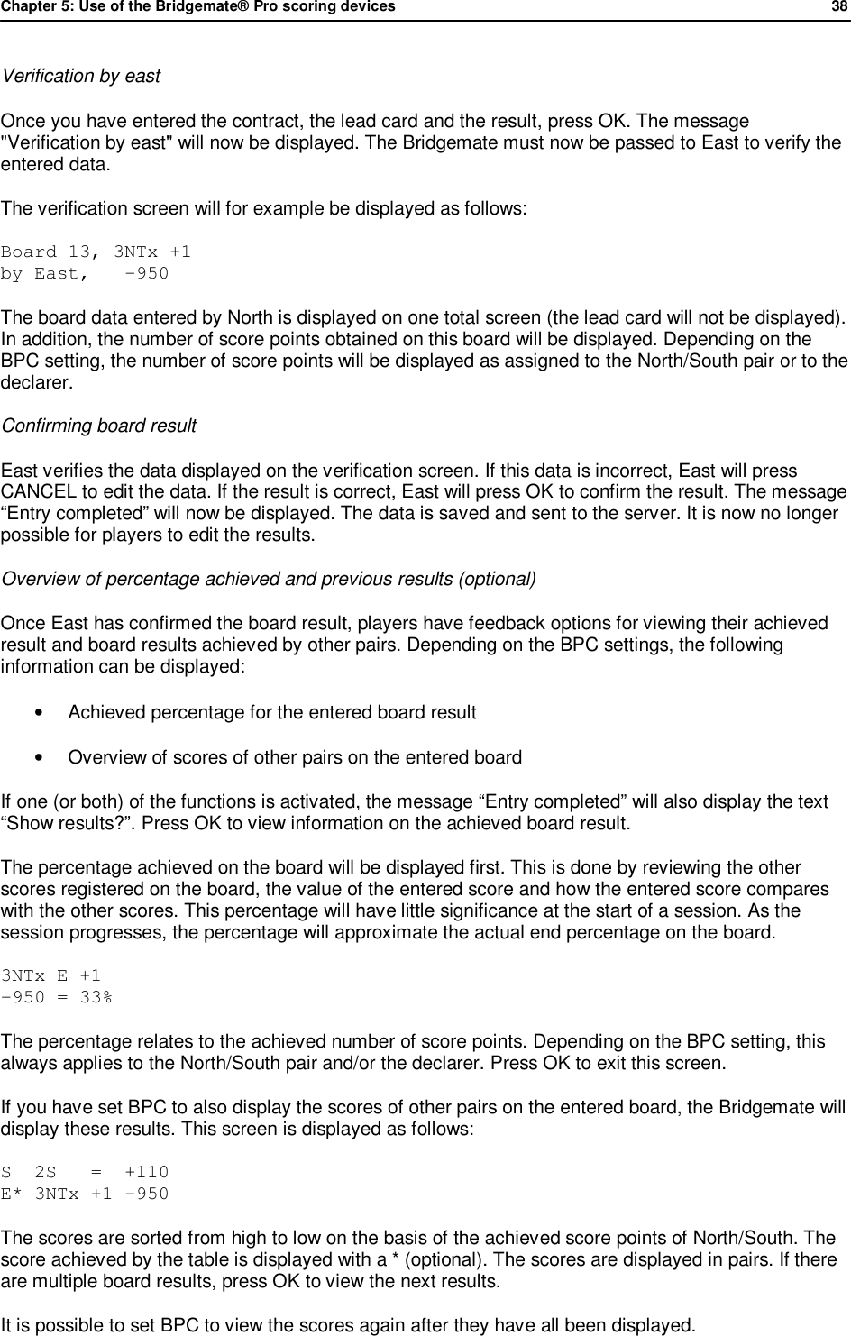 Chapter 5: Use of the Bridgemate&reg; Pro scoring devices            38  Verification by east Once you have entered the contract, the lead card and the result, press OK. The message "Verification by east" will now be displayed. The Bridgemate must now be passed to East to verify the entered data.  The verification screen will for example be displayed as follows: Board 13, 3NTx +1 by East,   -950 The board data entered by North is displayed on one total screen (the lead card will not be displayed). In addition, the number of score points obtained on this board will be displayed. Depending on the BPC setting, the number of score points will be displayed as assigned to the North/South pair or to the declarer. Confirming board result East verifies the data displayed on the verification screen. If this data is incorrect, East will press CANCEL to edit the data. If the result is correct, East will press OK to confirm the result. The message &ldquo;Entry completed&rdquo; will now be displayed. The data is saved and sent to the server. It is now no longer possible for players to edit the results. Overview of percentage achieved and previous results (optional) Once East has confirmed the board result, players have feedback options for viewing their achieved result and board results achieved by other pairs. Depending on the BPC settings, the following information can be displayed: &bull; Achieved percentage for the entered board result &bull; Overview of scores of other pairs on the entered board If one (or both) of the functions is activated, the message &ldquo;Entry completed&rdquo; will also display the text  &ldquo;Show results?&rdquo;. Press OK to view information on the achieved board result. The percentage achieved on the board will be displayed first. This is done by reviewing the other scores registered on the board, the value of the entered score and how the entered score compares with the other scores. This percentage will have little significance at the start of a session. As the session progresses, the percentage will approximate the actual end percentage on the board. 3NTx E +1 -950 = 33% The percentage relates to the achieved number of score points. Depending on the BPC setting, this always applies to the North/South pair and/or the declarer. Press OK to exit this screen. If you have set BPC to also display the scores of other pairs on the entered board, the Bridgemate will display these results. This screen is displayed as follows: S  2S   =  +110 E* 3NTx +1 -950 The scores are sorted from high to low on the basis of the achieved score points of North/South. The score achieved by the table is displayed with a * (optional). The scores are displayed in pairs. If there are multiple board results, press OK to view the next results.  It is possible to set BPC to view the scores again after they have all been displayed.  