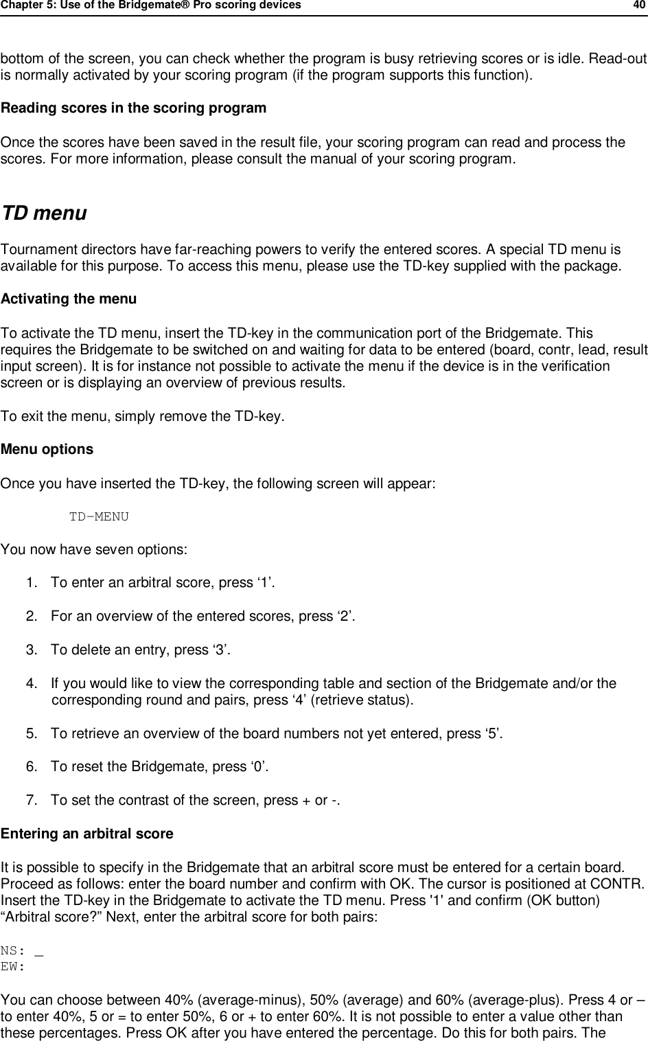 Chapter 5: Use of the Bridgemate&reg; Pro scoring devices            40  bottom of the screen, you can check whether the program is busy retrieving scores or is idle. Read-out is normally activated by your scoring program (if the program supports this function). Reading scores in the scoring program Once the scores have been saved in the result file, your scoring program can read and process the scores. For more information, please consult the manual of your scoring program. TD menu Tournament directors have far-reaching powers to verify the entered scores. A special TD menu is available for this purpose. To access this menu, please use the TD-key supplied with the package.  Activating the menu To activate the TD menu, insert the TD-key in the communication port of the Bridgemate. This requires the Bridgemate to be switched on and waiting for data to be entered (board, contr, lead, result input screen). It is for instance not possible to activate the menu if the device is in the verification screen or is displaying an overview of previous results.  To exit the menu, simply remove the TD-key. Menu options Once you have inserted the TD-key, the following screen will appear:  TD-MENU  You now have seven options:  1. To enter an arbitral score, press &lsquo;1&rsquo;. 2. For an overview of the entered scores, press &lsquo;2&rsquo;. 3. To delete an entry, press &lsquo;3&rsquo;. 4. If you would like to view the corresponding table and section of the Bridgemate and/or the corresponding round and pairs, press &lsquo;4&rsquo; (retrieve status). 5. To retrieve an overview of the board numbers not yet entered, press &lsquo;5&rsquo;. 6. To reset the Bridgemate, press &lsquo;0&rsquo;. 7. To set the contrast of the screen, press + or -. Entering an arbitral score It is possible to specify in the Bridgemate that an arbitral score must be entered for a certain board. Proceed as follows: enter the board number and confirm with OK. The cursor is positioned at CONTR. Insert the TD-key in the Bridgemate to activate the TD menu. Press '1' and confirm (OK button) &ldquo;Arbitral score?&rdquo; Next, enter the arbitral score for both pairs: NS: _ EW: You can choose between 40% (average-minus), 50% (average) and 60% (average-plus). Press 4 or &ndash; to enter 40%, 5 or = to enter 50%, 6 or + to enter 60%. It is not possible to enter a value other than these percentages. Press OK after you have entered the percentage. Do this for both pairs. The 