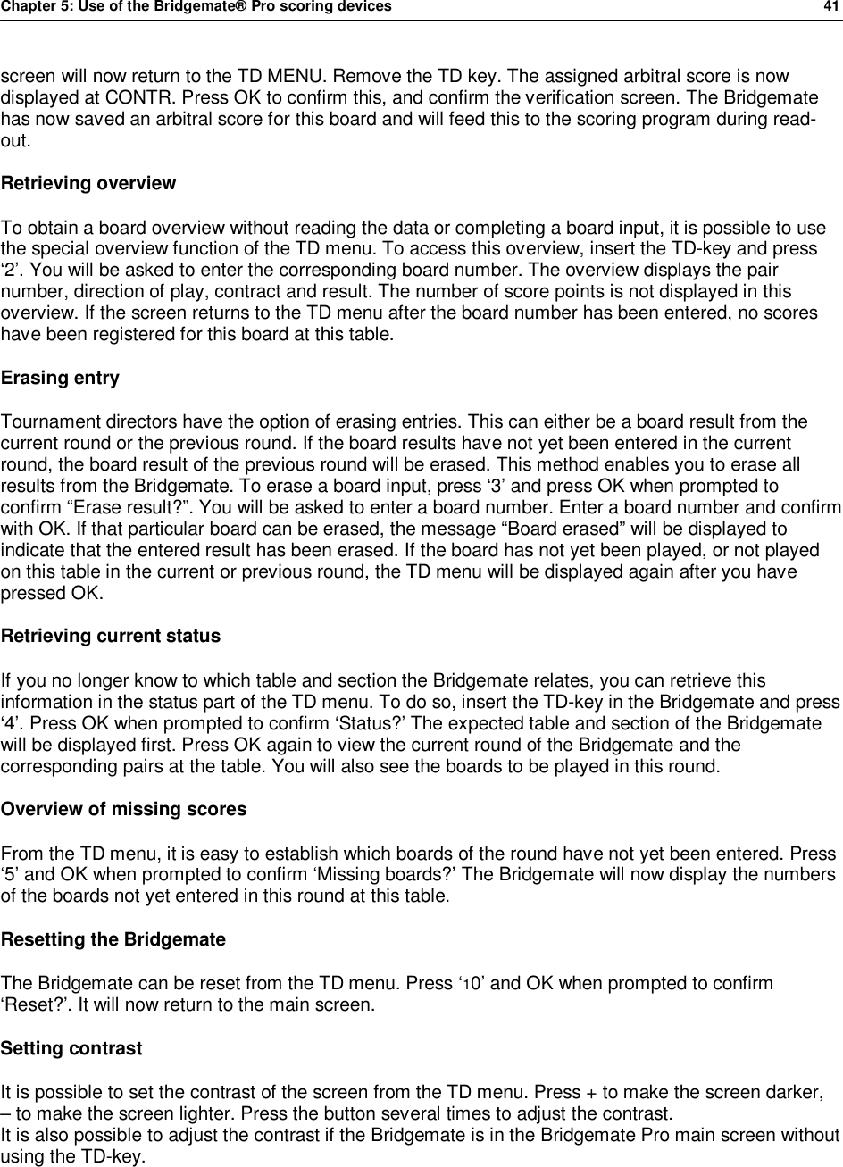 Chapter 5: Use of the Bridgemate&reg; Pro scoring devices            41  screen will now return to the TD MENU. Remove the TD key. The assigned arbitral score is now displayed at CONTR. Press OK to confirm this, and confirm the verification screen. The Bridgemate has now saved an arbitral score for this board and will feed this to the scoring program during read-out. Retrieving overview To obtain a board overview without reading the data or completing a board input, it is possible to use the special overview function of the TD menu. To access this overview, insert the TD-key and press &lsquo;2&rsquo;. You will be asked to enter the corresponding board number. The overview displays the pair number, direction of play, contract and result. The number of score points is not displayed in this overview. If the screen returns to the TD menu after the board number has been entered, no scores have been registered for this board at this table. Erasing entry Tournament directors have the option of erasing entries. This can either be a board result from the current round or the previous round. If the board results have not yet been entered in the current round, the board result of the previous round will be erased. This method enables you to erase all results from the Bridgemate. To erase a board input, press &lsquo;3&rsquo; and press OK when prompted to confirm &ldquo;Erase result?&rdquo;. You will be asked to enter a board number. Enter a board number and confirm with OK. If that particular board can be erased, the message &ldquo;Board erased&rdquo; will be displayed to indicate that the entered result has been erased. If the board has not yet been played, or not played on this table in the current or previous round, the TD menu will be displayed again after you have pressed OK. Retrieving current status If you no longer know to which table and section the Bridgemate relates, you can retrieve this information in the status part of the TD menu. To do so, insert the TD-key in the Bridgemate and press &lsquo;4&rsquo;. Press OK when prompted to confirm &lsquo;Status?&rsquo; The expected table and section of the Bridgemate will be displayed first. Press OK again to view the current round of the Bridgemate and the corresponding pairs at the table. You will also see the boards to be played in this round. Overview of missing scores From the TD menu, it is easy to establish which boards of the round have not yet been entered. Press &lsquo;5&rsquo; and OK when prompted to confirm &lsquo;Missing boards?&rsquo; The Bridgemate will now display the numbers of the boards not yet entered in this round at this table. Resetting the Bridgemate The Bridgemate can be reset from the TD menu. Press &lsquo;10&rsquo; and OK when prompted to confirm &lsquo;Reset?&rsquo;. It will now return to the main screen. Setting contrast It is possible to set the contrast of the screen from the TD menu. Press + to make the screen darker,  &ndash; to make the screen lighter. Press the button several times to adjust the contrast.  It is also possible to adjust the contrast if the Bridgemate is in the Bridgemate Pro main screen without using the TD-key.