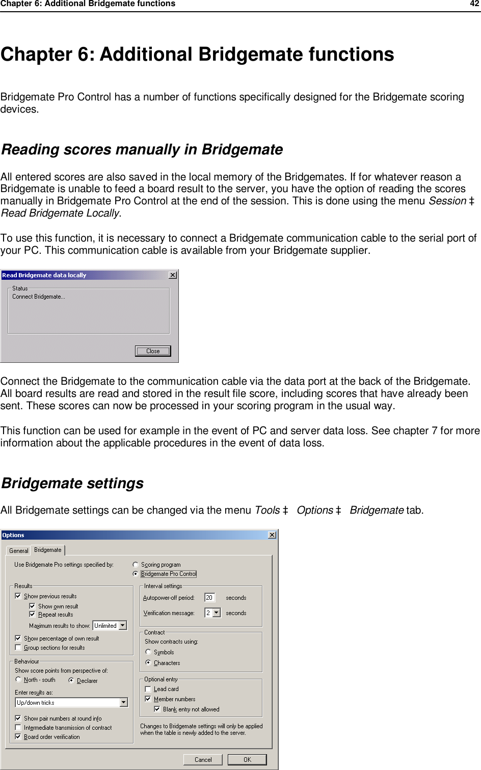 Chapter 6: Additional Bridgemate functions              42   Chapter 6: Additional Bridgemate functions Bridgemate Pro Control has a number of functions specifically designed for the Bridgemate scoring devices. Reading scores manually in Bridgemate All entered scores are also saved in the local memory of the Bridgemates. If for whatever reason a Bridgemate is unable to feed a board result to the server, you have the option of reading the scores manually in Bridgemate Pro Control at the end of the session. This is done using the menu Session &agrave; Read Bridgemate Locally. To use this function, it is necessary to connect a Bridgemate communication cable to the serial port of your PC. This communication cable is available from your Bridgemate supplier.   Connect the Bridgemate to the communication cable via the data port at the back of the Bridgemate. All board results are read and stored in the result file score, including scores that have already been sent. These scores can now be processed in your scoring program in the usual way. This function can be used for example in the event of PC and server data loss. See chapter 7 for more information about the applicable procedures in the event of data loss. Bridgemate settings All Bridgemate settings can be changed via the menu Tools &agrave; Options &agrave; Bridgemate tab.  