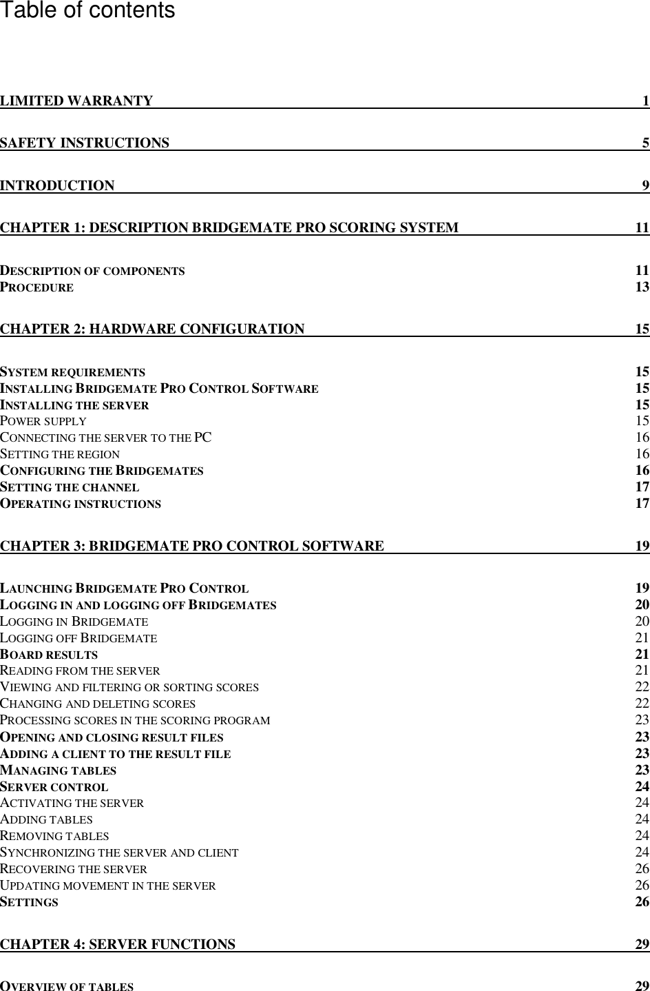   Table of contents  LIMITED WARRANTY  1 SAFETY INSTRUCTIONS  5 INTRODUCTION  9 CHAPTER 1: DESCRIPTION BRIDGEMATE PRO SCORING SYSTEM  11 DESCRIPTION OF COMPONENTS  11 PROCEDURE 13 CHAPTER 2: HARDWARE CONFIGURATION  15 SYSTEM REQUIREMENTS  15 INSTALLING BRIDGEMATE PRO CONTROL SOFTWARE 15 INSTALLING THE SERVER  15 POWER SUPPLY 15 CONNECTING THE SERVER TO THE PC  16 SETTING THE REGION 16 CONFIGURING THE BRIDGEMATES  16 SETTING THE CHANNEL 17 OPERATING INSTRUCTIONS 17 CHAPTER 3: BRIDGEMATE PRO CONTROL SOFTWARE  19 LAUNCHING BRIDGEMATE PRO CONTROL 19 LOGGING IN AND LOGGING OFF BRIDGEMATES 20 LOGGING IN BRIDGEMATE 20 LOGGING OFF BRIDGEMATE 21 BOARD RESULTS  21 READING FROM THE SERVER 21 VIEWING AND FILTERING OR SORTING SCORES 22 CHANGING AND DELETING SCORES 22 PROCESSING SCORES IN THE SCORING PROGRAM 23 OPENING AND CLOSING RESULT FILES 23 ADDING A CLIENT TO THE RESULT FILE 23 MANAGING TABLES  23 SERVER CONTROL 24 ACTIVATING THE SERVER 24 ADDING TABLES 24 REMOVING TABLES 24 SYNCHRONIZING THE SERVER AND CLIENT 24 RECOVERING THE SERVER 26 UPDATING MOVEMENT IN THE SERVER 26 SETTINGS 26 CHAPTER 4: SERVER FUNCTIONS  29 OVERVIEW OF TABLES 29 