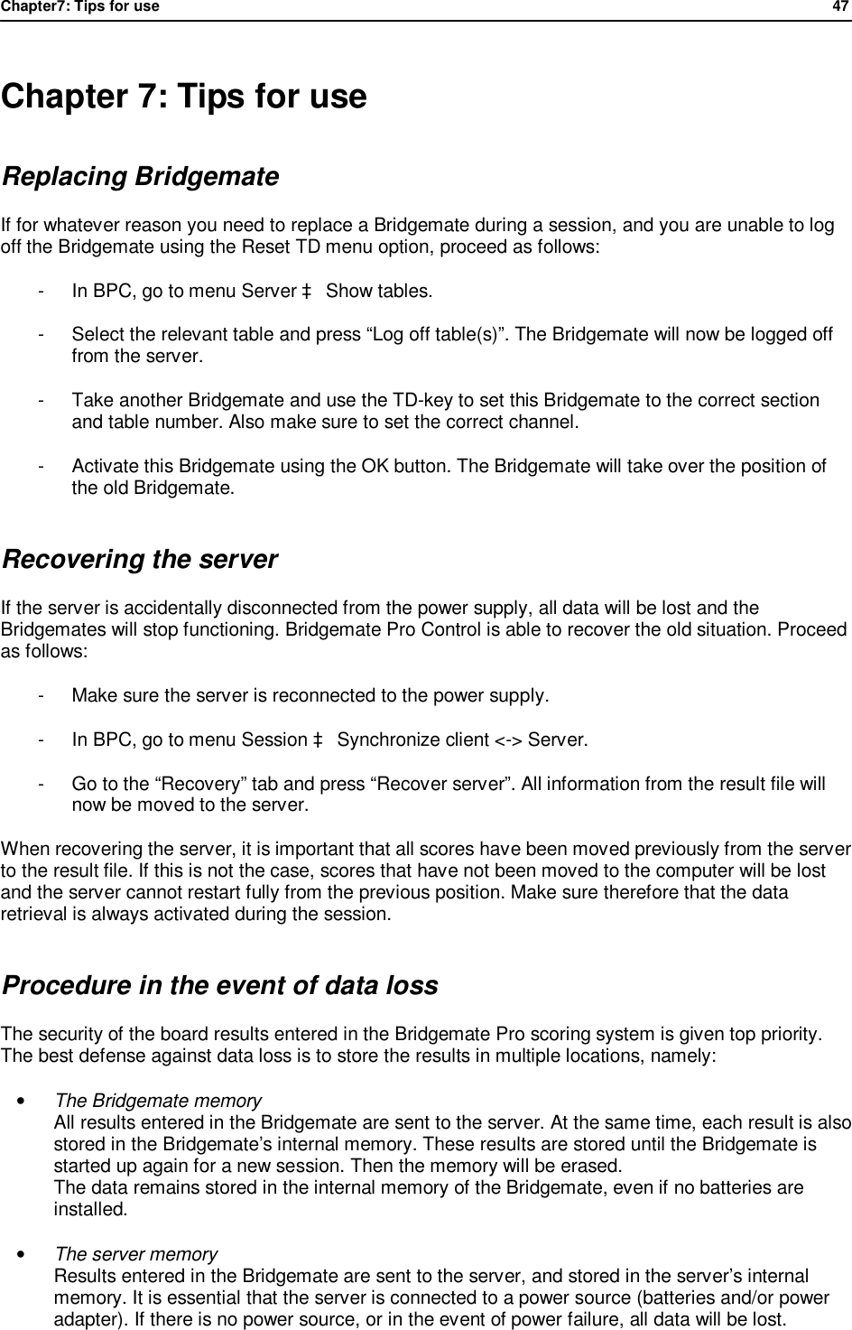 Chapter7: Tips for use                47   Chapter 7: Tips for use Replacing Bridgemate If for whatever reason you need to replace a Bridgemate during a session, and you are unable to log off the Bridgemate using the Reset TD menu option, proceed as follows: -  In BPC, go to menu Server &agrave; Show tables. -  Select the relevant table and press &ldquo;Log off table(s)&rdquo;. The Bridgemate will now be logged off from the server. -  Take another Bridgemate and use the TD-key to set this Bridgemate to the correct section and table number. Also make sure to set the correct channel. -  Activate this Bridgemate using the OK button. The Bridgemate will take over the position of the old Bridgemate. Recovering the server If the server is accidentally disconnected from the power supply, all data will be lost and the Bridgemates will stop functioning. Bridgemate Pro Control is able to recover the old situation. Proceed as follows: -  Make sure the server is reconnected to the power supply. -  In BPC, go to menu Session &agrave; Synchronize client <-> Server. -  Go to the &ldquo;Recovery&rdquo; tab and press &ldquo;Recover server&rdquo;. All information from the result file will now be moved to the server.  When recovering the server, it is important that all scores have been moved previously from the server to the result file. If this is not the case, scores that have not been moved to the computer will be lost and the server cannot restart fully from the previous position. Make sure therefore that the data retrieval is always activated during the session. Procedure in the event of data loss The security of the board results entered in the Bridgemate Pro scoring system is given top priority. The best defense against data loss is to store the results in multiple locations, namely: &bull; The Bridgemate memory All results entered in the Bridgemate are sent to the server. At the same time, each result is also stored in the Bridgemate&rsquo;s internal memory. These results are stored until the Bridgemate is started up again for a new session. Then the memory will be erased. The data remains stored in the internal memory of the Bridgemate, even if no batteries are installed. &bull; The server memory Results entered in the Bridgemate are sent to the server, and stored in the server&rsquo;s internal memory. It is essential that the server is connected to a power source (batteries and/or power adapter). If there is no power source, or in the event of power failure, all data will be lost. 