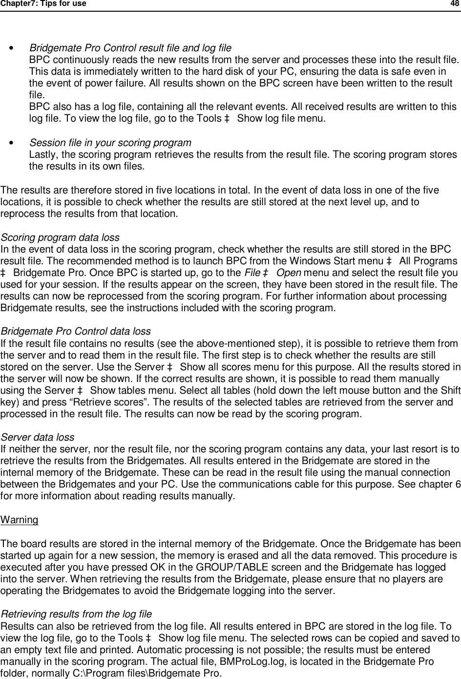 Chapter7: Tips for use                48   &bull; Bridgemate Pro Control result file and log file BPC continuously reads the new results from the server and processes these into the result file. This data is immediately written to the hard disk of your PC, ensuring the data is safe even in the event of power failure. All results shown on the BPC screen have been written to the result file. BPC also has a log file, containing all the relevant events. All received results are written to this log file. To view the log file, go to the Tools &agrave; Show log file menu.  &bull; Session file in your scoring program Lastly, the scoring program retrieves the results from the result file. The scoring program stores the results in its own files. The results are therefore stored in five locations in total. In the event of data loss in one of the five locations, it is possible to check whether the results are still stored at the next level up, and to reprocess the results from that location. Scoring program data loss  In the event of data loss in the scoring program, check whether the results are still stored in the BPC result file. The recommended method is to launch BPC from the Windows Start menu &agrave; All Programs &agrave; Bridgemate Pro. Once BPC is started up, go to the File &agrave; Open menu and select the result file you used for your session. If the results appear on the screen, they have been stored in the result file. The results can now be reprocessed from the scoring program. For further information about processing Bridgemate results, see the instructions included with the scoring program. Bridgemate Pro Control data loss If the result file contains no results (see the above-mentioned step), it is possible to retrieve them from the server and to read them in the result file. The first step is to check whether the results are still stored on the server. Use the Server &agrave; Show all scores menu for this purpose. All the results stored in the server will now be shown. If the correct results are shown, it is possible to read them manually using the Server &agrave; Show tables menu. Select all tables (hold down the left mouse button and the Shift key) and press &ldquo;Retrieve scores&rdquo;. The results of the selected tables are retrieved from the server and processed in the result file. The results can now be read by the scoring program. Server data loss  If neither the server, nor the result file, nor the scoring program contains any data, your last resort is to retrieve the results from the Bridgemates. All results entered in the Bridgemate are stored in the internal memory of the Bridgemate. These can be read in the result file using the manual connection between the Bridgemates and your PC. Use the communications cable for this purpose. See chapter 6 for more information about reading results manually.  Warning The board results are stored in the internal memory of the Bridgemate. Once the Bridgemate has been started up again for a new session, the memory is erased and all the data removed. This procedure is executed after you have pressed OK in the GROUP/TABLE screen and the Bridgemate has logged into the server. When retrieving the results from the Bridgemate, please ensure that no players are operating the Bridgemates to avoid the Bridgemate logging into the server. Retrieving results from the log file Results can also be retrieved from the log file. All results entered in BPC are stored in the log file. To view the log file, go to the Tools &agrave; Show log file menu. The selected rows can be copied and saved to an empty text file and printed. Automatic processing is not possible; the results must be entered manually in the scoring program. The actual file, BMProLog.log, is located in the Bridgemate Pro folder, normally C:\Program files\Bridgemate Pro. 
