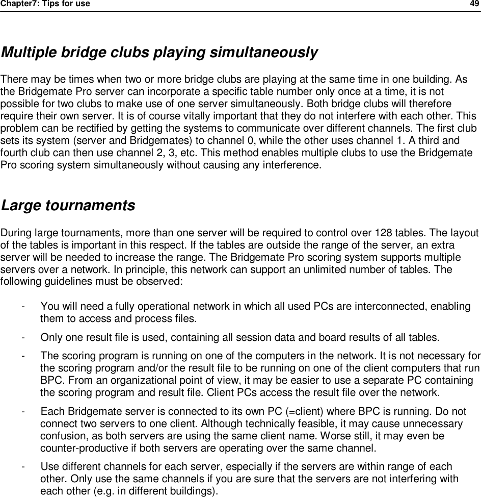 Chapter7: Tips for use                49   Multiple bridge clubs playing simultaneously There may be times when two or more bridge clubs are playing at the same time in one building. As the Bridgemate Pro server can incorporate a specific table number only once at a time, it is not possible for two clubs to make use of one server simultaneously. Both bridge clubs will therefore require their own server. It is of course vitally important that they do not interfere with each other. This problem can be rectified by getting the systems to communicate over different channels. The first club sets its system (server and Bridgemates) to channel 0, while the other uses channel 1. A third and fourth club can then use channel 2, 3, etc. This method enables multiple clubs to use the Bridgemate Pro scoring system simultaneously without causing any interference. Large tournaments During large tournaments, more than one server will be required to control over 128 tables. The layout of the tables is important in this respect. If the tables are outside the range of the server, an extra server will be needed to increase the range. The Bridgemate Pro scoring system supports multiple servers over a network. In principle, this network can support an unlimited number of tables. The following guidelines must be observed: -  You will need a fully operational network in which all used PCs are interconnected, enabling them to access and process files. -  Only one result file is used, containing all session data and board results of all tables. -  The scoring program is running on one of the computers in the network. It is not necessary for the scoring program and/or the result file to be running on one of the client computers that run BPC. From an organizational point of view, it may be easier to use a separate PC containing the scoring program and result file. Client PCs access the result file over the network. -  Each Bridgemate server is connected to its own PC (=client) where BPC is running. Do not connect two servers to one client. Although technically feasible, it may cause unnecessary confusion, as both servers are using the same client name. Worse still, it may even be counter-productive if both servers are operating over the same channel. -  Use different channels for each server, especially if the servers are within range of each other. Only use the same channels if you are sure that the servers are not interfering with each other (e.g. in different buildings).   