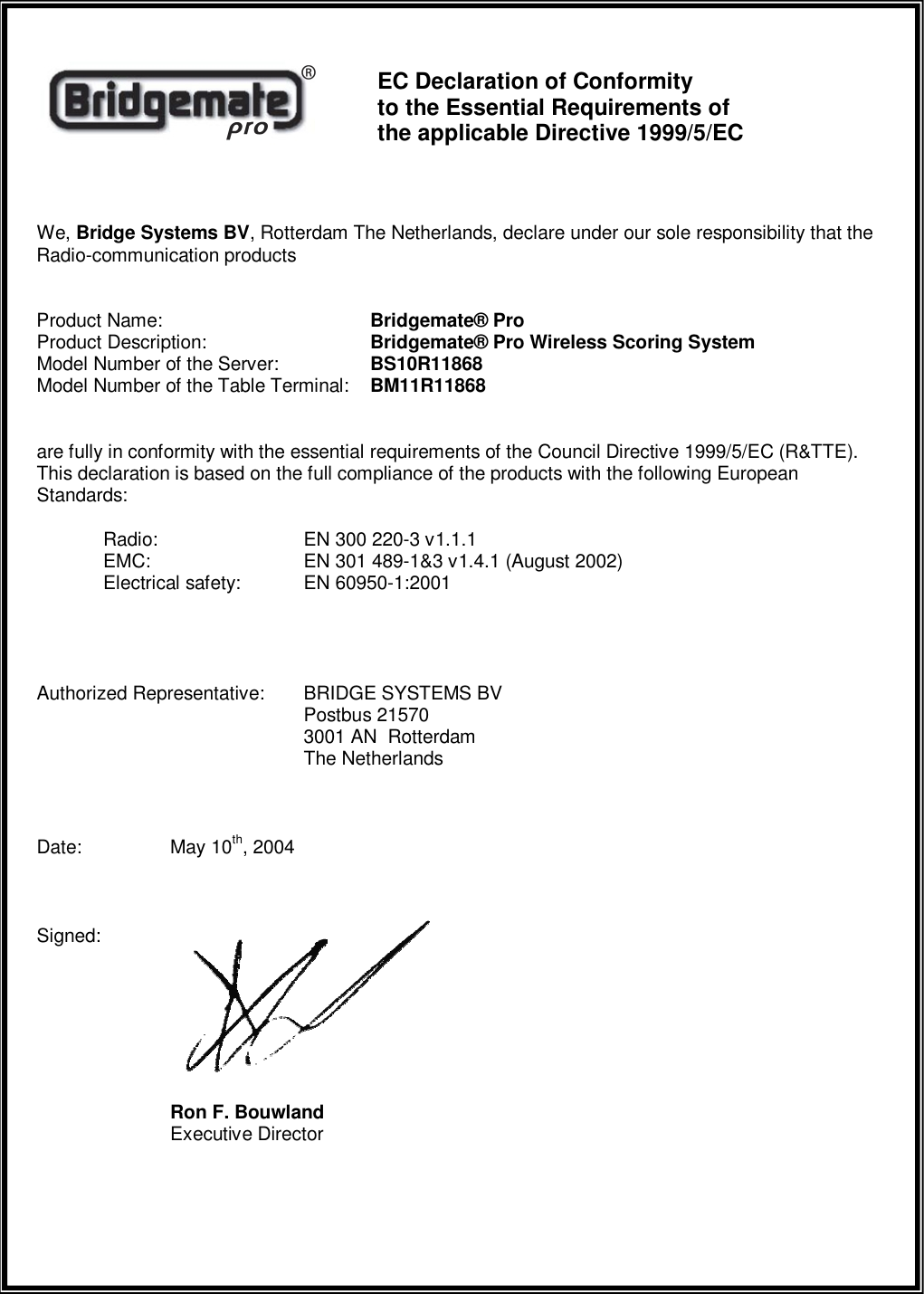      EC Declaration of Conformity  to the Essential Requirements of  the applicable Directive 1999/5/EC  We, Bridge Systems BV, Rotterdam The Netherlands, declare under our sole responsibility that the Radio-communication products  Product Name:       Bridgemate&reg; Pro Product Description:      Bridgemate&reg; Pro Wireless Scoring System Model Number of the Server:    BS10R11868 Model Number of the Table Terminal:  BM11R11868  are fully in conformity with the essential requirements of the Council Directive 1999/5/EC (R&amp;TTE). This declaration is based on the full compliance of the products with the following European Standards:  Radio:     EN 300 220-3 v1.1.1  EMC:     EN 301 489-1&amp;3 v1.4.1 (August 2002)   Electrical safety:  EN 60950-1:2001    Authorized Representative:  BRIDGE SYSTEMS BV         Postbus 21570         3001 AN  Rotterdam         The Netherlands  Date:   May 10th, 2004  Signed:           Ron F. Bouwland     Executive Director   