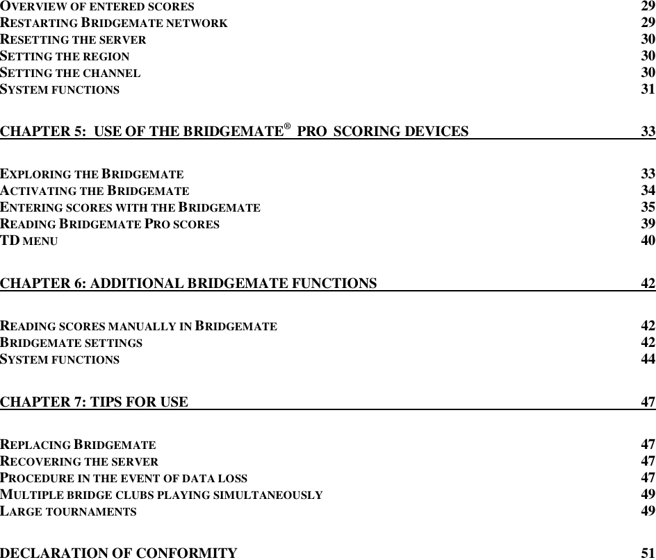  OVERVIEW OF ENTERED SCORES  29 RESTARTING BRIDGEMATE NETWORK 29 RESETTING THE SERVER  30 SETTING THE REGION 30 SETTING THE CHANNEL 30 SYSTEM FUNCTIONS 31 CHAPTER 5:  USE OF THE BRIDGEMATE&reg;  PRO  SCORING DEVICES  33 EXPLORING THE BRIDGEMATE  33 ACTIVATING THE BRIDGEMATE  34 ENTERING SCORES WITH THE BRIDGEMATE  35 READING BRIDGEMATE PRO SCORES  39 TD MENU 40 CHAPTER 6: ADDITIONAL BRIDGEMATE FUNCTIONS  42 READING SCORES MANUALLY IN BRIDGEMATE  42 BRIDGEMATE SETTINGS 42 SYSTEM FUNCTIONS 44 CHAPTER 7: TIPS FOR USE  47 REPLACING BRIDGEMATE  47 RECOVERING THE SERVER  47 PROCEDURE IN THE EVENT OF DATA LOSS 47 MULTIPLE BRIDGE CLUBS PLAYING SIMULTANEOUSLY  49 LARGE TOURNAMENTS  49 DECLARATION OF CONFORMITY  51   