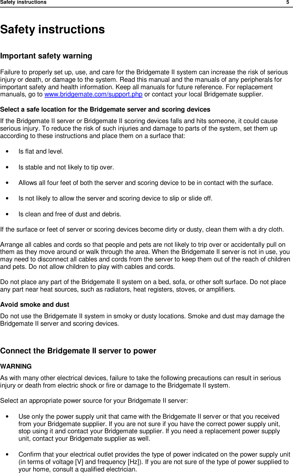 Safety instructions              5  Safety instructions Important safety warning Failure to properly set up, use, and care for the Bridgemate II system can increase the risk of serious injury or death, or damage to the system. Read this manual and the manuals of any peripherals for important safety and health information. Keep all manuals for future reference. For replacement manuals, go to www.bridgemate.com/support.php or contact your local Bridgemate supplier. Select a safe location for the Bridgemate server and scoring devices If the Bridgemate II server or Bridgemate II scoring devices falls and hits someone, it could cause serious injury. To reduce the risk of such injuries and damage to parts of the system, set them up according to these instructions and place them on a surface that:  &bull;  Is flat and level. &bull;  Is stable and not likely to tip over. &bull; Allows all four feet of both the server and scoring device to be in contact with the surface. &bull;  Is not likely to allow the server and scoring device to slip or slide off. &bull;  Is clean and free of dust and debris. If the surface or feet of server or scoring devices become dirty or dusty, clean them with a dry cloth.  Arrange all cables and cords so that people and pets are not likely to trip over or accidentally pull on them as they move around or walk through the area. When the Bridgemate II server is not in use, you may need to disconnect all cables and cords from the server to keep them out of the reach of children and pets. Do not allow children to play with cables and cords. Do not place any part of the Bridgemate II system on a bed, sofa, or other soft surface. Do not place any part near heat sources, such as radiators, heat registers, stoves, or amplifiers. Avoid smoke and dust Do not use the Bridgemate II system in smoky or dusty locations. Smoke and dust may damage the Bridgemate II server and scoring devices.  Connect the Bridgemate II server to power WARNING As with many other electrical devices, failure to take the following precautions can result in serious injury or death from electric shock or fire or damage to the Bridgemate II system. Select an appropriate power source for your Bridgemate II server: &bull; Use only the power supply unit that came with the Bridgemate II server or that you received from your Bridgemate supplier. If you are not sure if you have the correct power supply unit, stop using it and contact your Bridgemate supplier. If you need a replacement power supply unit, contact your Bridgemate supplier as well. &bull; Confirm that your electrical outlet provides the type of power indicated on the power supply unit (in terms of voltage [V] and frequency [Hz]). If you are not sure of the type of power supplied to your home, consult a qualified electrician. 