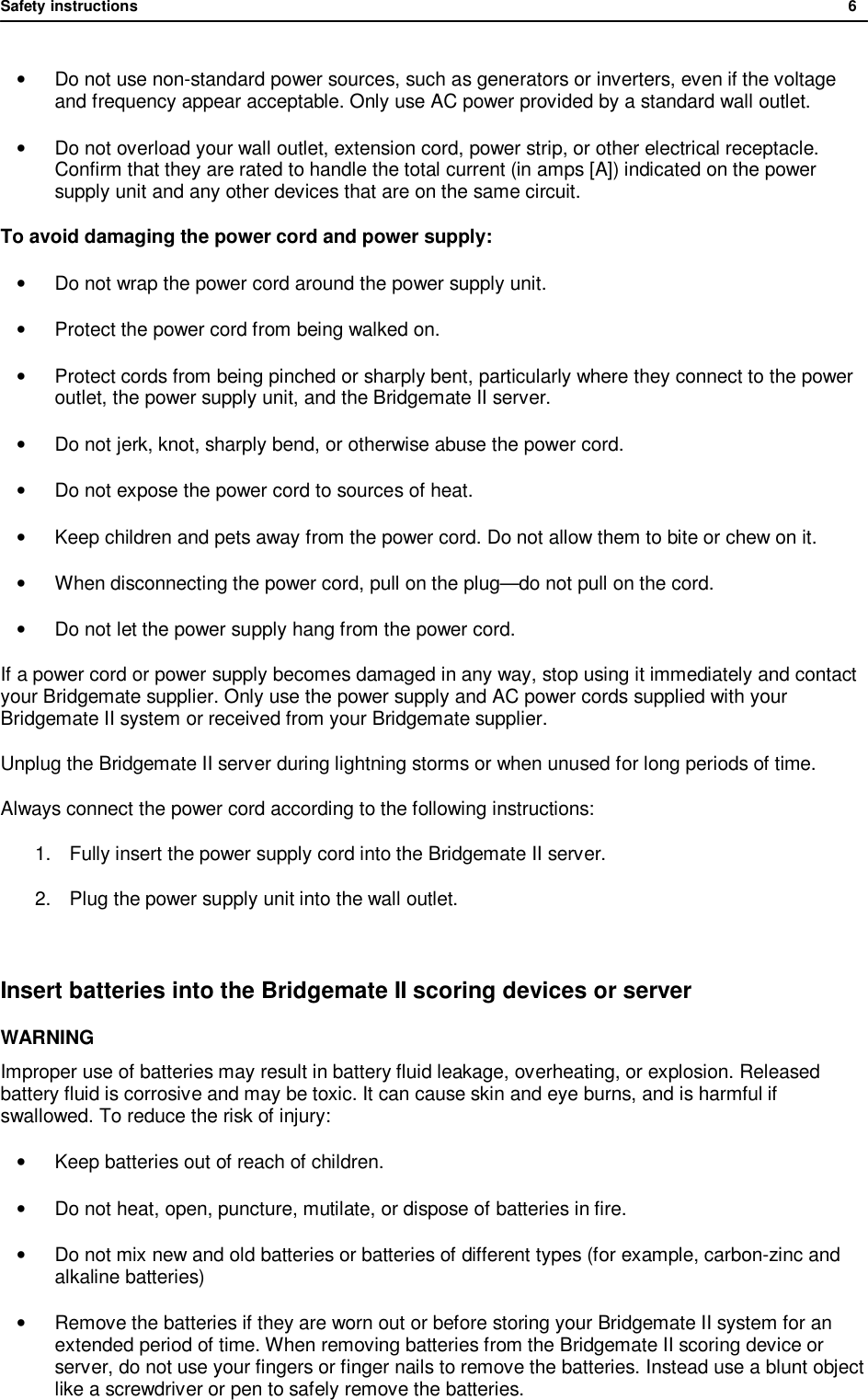 Safety instructions              6  &bull;  Do not use non-standard power sources, such as generators or inverters, even if the voltage and frequency appear acceptable. Only use AC power provided by a standard wall outlet. &bull; Do not overload your wall outlet, extension cord, power strip, or other electrical receptacle. Confirm that they are rated to handle the total current (in amps [A]) indicated on the power supply unit and any other devices that are on the same circuit. To avoid damaging the power cord and power supply: &bull; Do not wrap the power cord around the power supply unit. &bull; Protect the power cord from being walked on. &bull; Protect cords from being pinched or sharply bent, particularly where they connect to the power outlet, the power supply unit, and the Bridgemate II server. &bull; Do not jerk, knot, sharply bend, or otherwise abuse the power cord. &bull; Do not expose the power cord to sources of heat. &bull; Keep children and pets away from the power cord. Do not allow them to bite or chew on it. &bull; When disconnecting the power cord, pull on the plug&mdash;do not pull on the cord. &bull; Do not let the power supply hang from the power cord. If a power cord or power supply becomes damaged in any way, stop using it immediately and contact your Bridgemate supplier. Only use the power supply and AC power cords supplied with your Bridgemate II system or received from your Bridgemate supplier. Unplug the Bridgemate II server during lightning storms or when unused for long periods of time. Always connect the power cord according to the following instructions: 1. Fully insert the power supply cord into the Bridgemate II server. 2. Plug the power supply unit into the wall outlet.  Insert batteries into the Bridgemate II scoring devices or server WARNING Improper use of batteries may result in battery fluid leakage, overheating, or explosion. Released battery fluid is corrosive and may be toxic. It can cause skin and eye burns, and is harmful if swallowed. To reduce the risk of injury:  &bull; Keep batteries out of reach of children. &bull; Do not heat, open, puncture, mutilate, or dispose of batteries in fire. &bull; Do not mix new and old batteries or batteries of different types (for example, carbon-zinc and alkaline batteries) &bull; Remove the batteries if they are worn out or before storing your Bridgemate II system for an extended period of time. When removing batteries from the Bridgemate II scoring device or server, do not use your fingers or finger nails to remove the batteries. Instead use a blunt object like a screwdriver or pen to safely remove the batteries. 