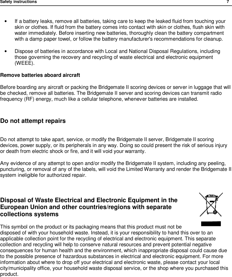 Safety instructions              7  &bull; If a battery leaks, remove all batteries, taking care to keep the leaked fluid from touching your skin or clothes. If fluid from the battery comes into contact with skin or clothes, flush skin with water immediately. Before inserting new batteries, thoroughly clean the battery compartment with a damp paper towel, or follow the battery manufacturer's recommendations for cleanup. &bull; Dispose of batteries in accordance with Local and National Disposal Regulations, including those governing the recovery and recycling of waste electrical and electronic equipment (WEEE). Remove batteries aboard aircraft Before boarding any aircraft or packing the Bridgemate II scoring devices or server in luggage that will be checked, remove all batteries. The Bridgemate II server and scoring devices can transmit radio frequency (RF) energy, much like a cellular telephone, whenever batteries are installed.  Do not attempt repairs  Do not attempt to take apart, service, or modify the Bridgemate II server, Bridgemate II scoring devices, power supply, or its peripherals in any way. Doing so could present the risk of serious injury or death from electric shock or fire, and it will void your warranty. Any evidence of any attempt to open and/or modify the Bridgemate II system, including any peeling, puncturing, or removal of any of the labels, will void the Limited Warranty and render the Bridgemate II system ineligible for authorized repair.  Disposal of Waste Electrical and Electronic Equipment in the European Union and other countries/regions with separate collections systems This symbol on the product or its packaging means that this product must not be disposed of with your household waste. Instead, it is your responsibility to hand this over to an applicable collection point for the recycling of electrical and electronic equipment. This separate collection and recycling will help to conserve natural resources and prevent potential negative consequences for human health and the environment, which inappropriate disposal could cause due to the possible presence of hazardous substances in electrical and electronic equipment. For more information about where to drop off your electrical and electronic waste, please contact your local city/municipality office, your household waste disposal service, or the shop where you purchased this product.