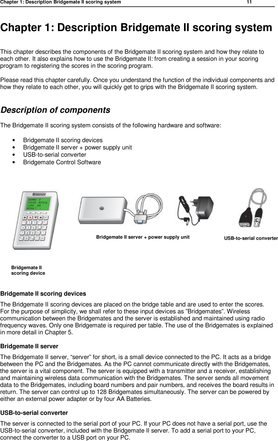 Chapter 1: Description Bridgemate II scoring system           11  Chapter 1: Description Bridgemate II scoring system This chapter describes the components of the Bridgemate II scoring system and how they relate to each other. It also explains how to use the Bridgemate II: from creating a session in your scoring program to registering the scores in the scoring program.  Please read this chapter carefully. Once you understand the function of the individual components and how they relate to each other, you will quickly get to grips with the Bridgemate II scoring system. Description of components The Bridgemate II scoring system consists of the following hardware and software: &bull; Bridgemate II scoring devices &bull; Bridgemate II server + power supply unit &bull; USB-to-serial converter &bull;  Bridgemate Control Software             Bridgemate II scoring devices The Bridgemate II scoring devices are placed on the bridge table and are used to enter the scores. For the purpose of simplicity, we shall refer to these input devices as &rdquo;Bridgemates&rdquo;. Wireless communication between the Bridgemates and the server is established and maintained using radio frequency waves. Only one Bridgemate is required per table. The use of the Bridgemates is explained in more detail in Chapter 5. Bridgemate II server The Bridgemate II server, &ldquo;server&rdquo; for short, is a small device connected to the PC. It acts as a bridge between the PC and the Bridgemates. As the PC cannot communicate directly with the Bridgemates, the server is a vital component. The server is equipped with a transmitter and a receiver, establishing and maintaining wireless data communication with the Bridgemates. The server sends all movement data to the Bridgemates, including board numbers and pair numbers, and receives the board results in return. The server can control up to 128 Bridgemates simultaneously. The server can be powered by either an external power adapter or by four AA Batteries. USB-to-serial converter The server is connected to the serial port of your PC. If your PC does not have a serial port, use the USB-to-serial converter, included with the Bridgemate II server. To add a serial port to your PC, connect the converter to a USB port on your PC.                        Bridgemate II server + power supply unit       Bridgemate II       scoring device           USB-to-serial converter 