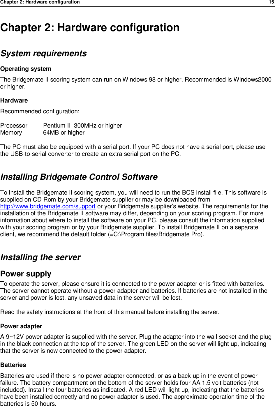 Chapter 2: Hardware configuration              15  Chapter 2: Hardware configuration System requirements Operating system The Bridgemate II scoring system can run on Windows 98 or higher. Recommended is Windows2000 or higher. Hardware Recommended configuration:  Processor  Pentium II  300MHz or higher Memory  64MB or higher The PC must also be equipped with a serial port. If your PC does not have a serial port, please use the USB-to-serial converter to create an extra serial port on the PC. Installing Bridgemate Control Software To install the Bridgemate II scoring system, you will need to run the BCS install file. This software is supplied on CD Rom by your Bridgemate supplier or may be downloaded from http://www.bridgemate.com/support or your Bridgemate supplier&rsquo;s website. The requirements for the installation of the Bridgemate II software may differ, depending on your scoring program. For more information about where to install the software on your PC, please consult the information supplied with your scoring program or by your Bridgemate supplier. To install Bridgemate II on a separate client, we recommend the default folder (=C:\Program files\Bridgemate Pro). Installing the server Power supply  To operate the server, please ensure it is connected to the power adapter or is fitted with batteries. The server cannot operate without a power adapter and batteries. If batteries are not installed in the server and power is lost, any unsaved data in the server will be lost. Read the safety instructions at the front of this manual before installing the server. Power adapter A 9~12V power adapter is supplied with the server. Plug the adapter into the wall socket and the plug in the black connection at the top of the server. The green LED on the server will light up, indicating that the server is now connected to the power adapter. Batteries Batteries are used if there is no power adapter connected, or as a back-up in the event of power failure. The battery compartment on the bottom of the server holds four AA 1.5 volt batteries (not included). Install the four batteries as indicated. A red LED will light up, indicating that the batteries have been installed correctly and no power adapter is used. The approximate operation time of the batteries is 50 hours.   