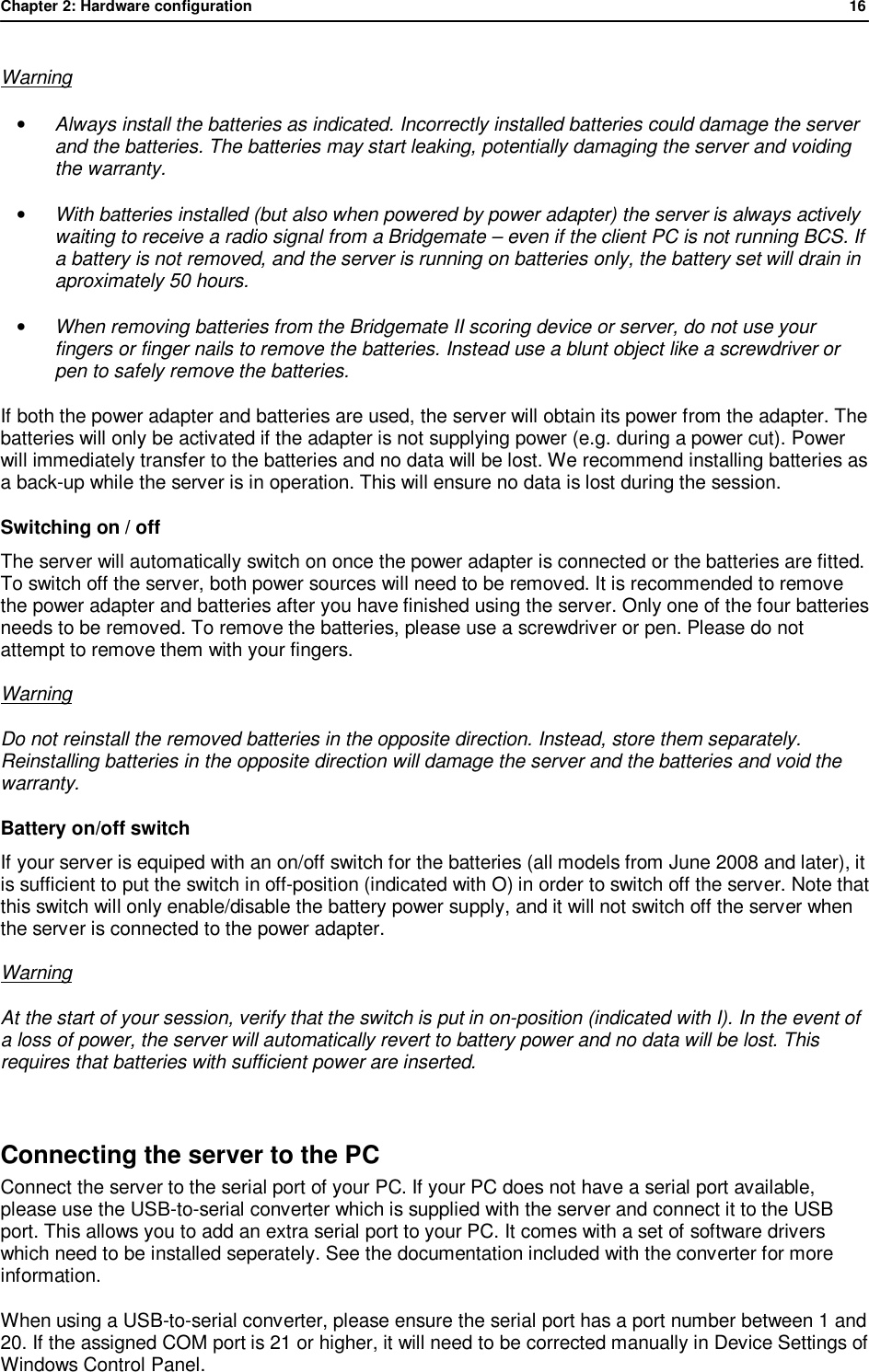 Chapter 2: Hardware configuration              16  Warning &bull; Always install the batteries as indicated. Incorrectly installed batteries could damage the server and the batteries. The batteries may start leaking, potentially damaging the server and voiding the warranty. &bull; With batteries installed (but also when powered by power adapter) the server is always actively waiting to receive a radio signal from a Bridgemate &ndash; even if the client PC is not running BCS. If a battery is not removed, and the server is running on batteries only, the battery set will drain in aproximately 50 hours. &bull; When removing batteries from the Bridgemate II scoring device or server, do not use your fingers or finger nails to remove the batteries. Instead use a blunt object like a screwdriver or pen to safely remove the batteries. If both the power adapter and batteries are used, the server will obtain its power from the adapter. The batteries will only be activated if the adapter is not supplying power (e.g. during a power cut). Power will immediately transfer to the batteries and no data will be lost. We recommend installing batteries as a back-up while the server is in operation. This will ensure no data is lost during the session. Switching on / off The server will automatically switch on once the power adapter is connected or the batteries are fitted. To switch off the server, both power sources will need to be removed. It is recommended to remove the power adapter and batteries after you have finished using the server. Only one of the four batteries needs to be removed. To remove the batteries, please use a screwdriver or pen. Please do not attempt to remove them with your fingers. Warning Do not reinstall the removed batteries in the opposite direction. Instead, store them separately. Reinstalling batteries in the opposite direction will damage the server and the batteries and void the warranty. Battery on/off switch If your server is equiped with an on/off switch for the batteries (all models from June 2008 and later), it is sufficient to put the switch in off-position (indicated with O) in order to switch off the server. Note that this switch will only enable/disable the battery power supply, and it will not switch off the server when the server is connected to the power adapter. Warning At the start of your session, verify that the switch is put in on-position (indicated with I). In the event of a loss of power, the server will automatically revert to battery power and no data will be lost. This requires that batteries with sufficient power are inserted.  Connecting the server to the PC Connect the server to the serial port of your PC. If your PC does not have a serial port available, please use the USB-to-serial converter which is supplied with the server and connect it to the USB port. This allows you to add an extra serial port to your PC. It comes with a set of software drivers which need to be installed seperately. See the documentation included with the converter for more information. When using a USB-to-serial converter, please ensure the serial port has a port number between 1 and 20. If the assigned COM port is 21 or higher, it will need to be corrected manually in Device Settings of Windows Control Panel. 