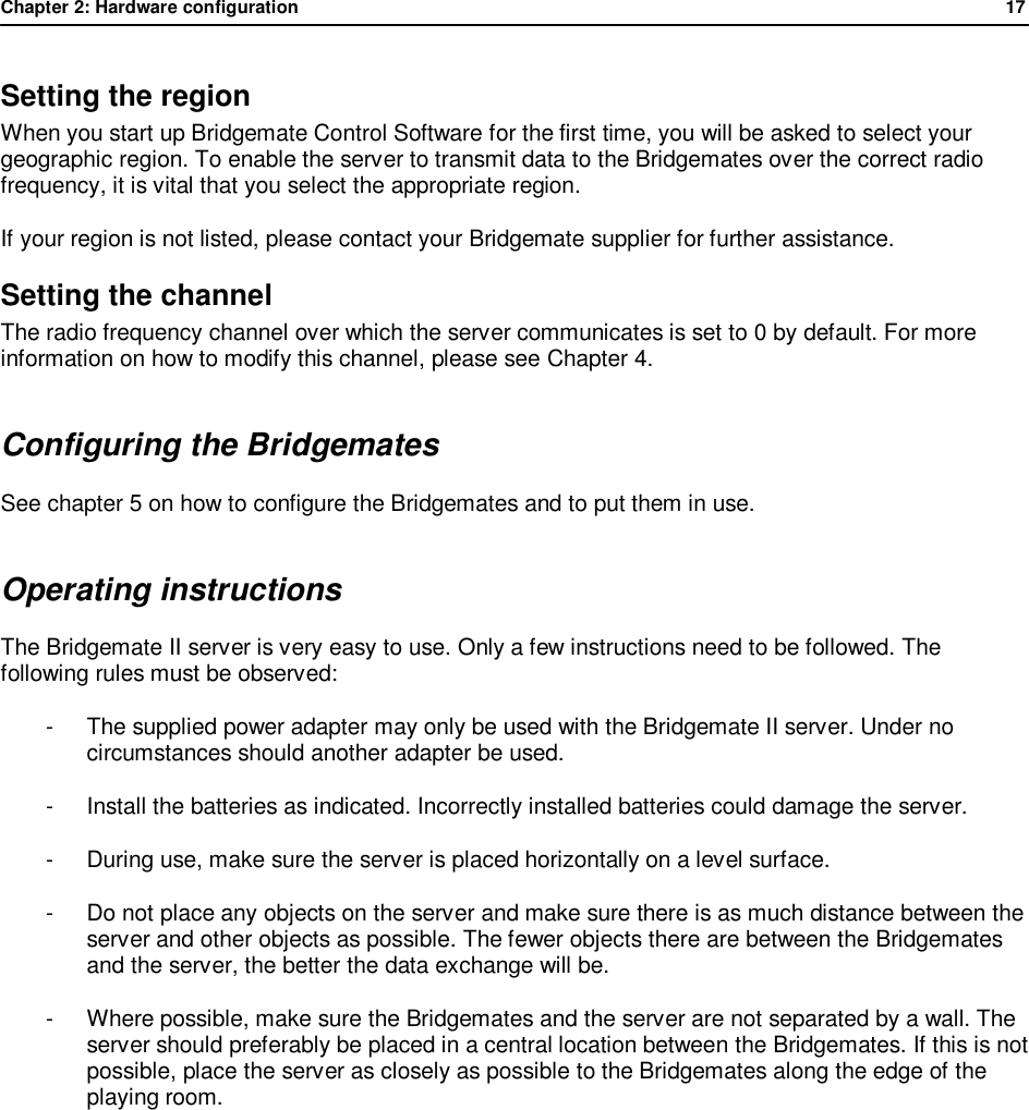 Chapter 2: Hardware configuration              17  Setting the region When you start up Bridgemate Control Software for the first time, you will be asked to select your geographic region. To enable the server to transmit data to the Bridgemates over the correct radio frequency, it is vital that you select the appropriate region. If your region is not listed, please contact your Bridgemate supplier for further assistance. Setting the channel The radio frequency channel over which the server communicates is set to 0 by default. For more information on how to modify this channel, please see Chapter 4. Configuring the Bridgemates See chapter 5 on how to configure the Bridgemates and to put them in use. Operating instructions The Bridgemate II server is very easy to use. Only a few instructions need to be followed. The following rules must be observed: -  The supplied power adapter may only be used with the Bridgemate II server. Under no circumstances should another adapter be used. -  Install the batteries as indicated. Incorrectly installed batteries could damage the server. -  During use, make sure the server is placed horizontally on a level surface. -  Do not place any objects on the server and make sure there is as much distance between the server and other objects as possible. The fewer objects there are between the Bridgemates and the server, the better the data exchange will be. -  Where possible, make sure the Bridgemates and the server are not separated by a wall. The server should preferably be placed in a central location between the Bridgemates. If this is not possible, place the server as closely as possible to the Bridgemates along the edge of the playing room.