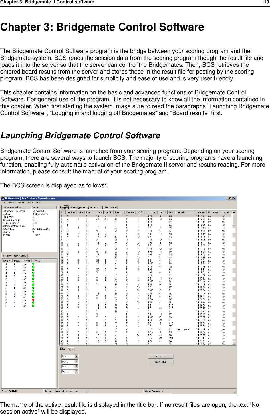 Chapter 3: Bridgemate II Control software              19  Chapter 3: Bridgemate Control Software The Bridgemate Control Software program is the bridge between your scoring program and the Bridgemate system. BCS reads the session data from the scoring program though the result file and loads it into the server so that the server can control the Bridgemates. Then, BCS retrieves the entered board results from the server and stores these in the result file for posting by the scoring program. BCS has been designed for simplicity and ease of use and is very user friendly.  This chapter contains information on the basic and advanced functions of Bridgemate Control Software. For general use of the program, it is not necessary to know all the information contained in this chapter. When first starting the system, make sure to read the paragraphs &ldquo;Launching Bridgemate Control Software&rdquo;, &ldquo;Logging in and logging off Bridgemates&rdquo; and &ldquo;Board results&rdquo; first. Launching Bridgemate Control Software Bridgemate Control Software is launched from your scoring program. Depending on your scoring program, there are several ways to launch BCS. The majority of scoring programs have a launching function, enabling fully automatic activation of the Bridgemate II server and results reading. For more information, please consult the manual of your scoring program. The BCS screen is displayed as follows:  The name of the active result file is displayed in the title bar. If no result files are open, the text &ldquo;No session active&rdquo; will be displayed. 