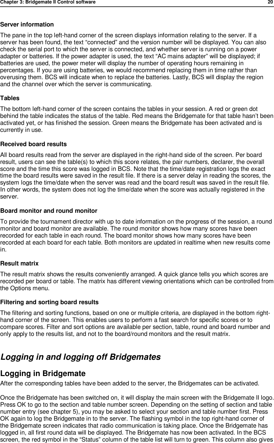 Chapter 3: Bridgemate II Control software              20  Server information The pane in the top left-hand corner of the screen displays information relating to the server. If a server has been found, the text &ldquo;connected&rdquo; and the version number will be displayed. You can also check the serial port to which the server is connected, and whether server is running on a power adapter or batteries. If the power adapter is used, the text &ldquo;AC mains adapter&rdquo; will be displayed; if batteries are used, the power meter will display the number of operating hours remaining in percentages. If you are using batteries, we would recommend replacing them in time rather than overusing them. BCS will indicate when to replace the batteries. Lastly, BCS will display the region and the channel over which the server is communicating. Tables The bottom left-hand corner of the screen contains the tables in your session. A red or green dot behind the table indicates the status of the table. Red means the Bridgemate for that table hasn&rsquo;t been activated yet, or has finished the session. Green means the Bridgemate has been activated and is currently in use. Received board results All board results read from the server are displayed in the right-hand side of the screen. Per board result, users can see the table(s) to which this score relates, the pair numbers, declarer, the overall score and the time this score was logged in BCS. Note that the time/date registration logs the exact time the board results were saved in the result file. If there is a server delay in reading the scores, the system logs the time/date when the server was read and the board result was saved in the result file. In other words, the system does not log the time/date when the score was actually registered in the server. Board monitor and round monitor To provide the tournament director with up to date information on the progress of the session, a round monitor and board monitor are available. The round monitor shows how many scores have been recorded for each table in each round. The board monitor shows how many scores have been recorded at each board for each table. Both monitors are updated in realtime when new results come in. Result matrix The result matrix shows the results conveniently arranged. A quick glance tells you which scores are recorded per board or table. The matrix has different viewing orientations which can be controlled from the Options menu. Filtering and sorting board results  The filtering and sorting functions, based on one or multiple criteria, are displayed in the bottom right-hand corner of the screen. This enables users to perform a fast search for specific scores or to compare scores. Filter and sort options are available per section, table, round and board number and only apply to the results list, and not to the board/round monitors and the result matrix. Logging in and logging off Bridgemates Logging in Bridgemate  After the corresponding tables have been added to the server, the Bridgemates can be activated.  Once the Bridgemate has been switched on, it will display the main screen with the Bridgemate II logo. Press OK to go to the section and table number screen. Depending on the setting of section and table number entry (see chapter 5), you may be asked to select your section and table number first. Press OK again to log the Bridgemate in to the server. The flashing symbol in the top right-hand corner of the Bridgemate screen indicates that radio communication is taking place. Once the Bridgemate has logged in, all first round data will be displayed. The Bridgemate has now been activated. In the BCS screen, the red symbol in the &ldquo;Status&rdquo; column of the table list will turn to green. This column also gives 