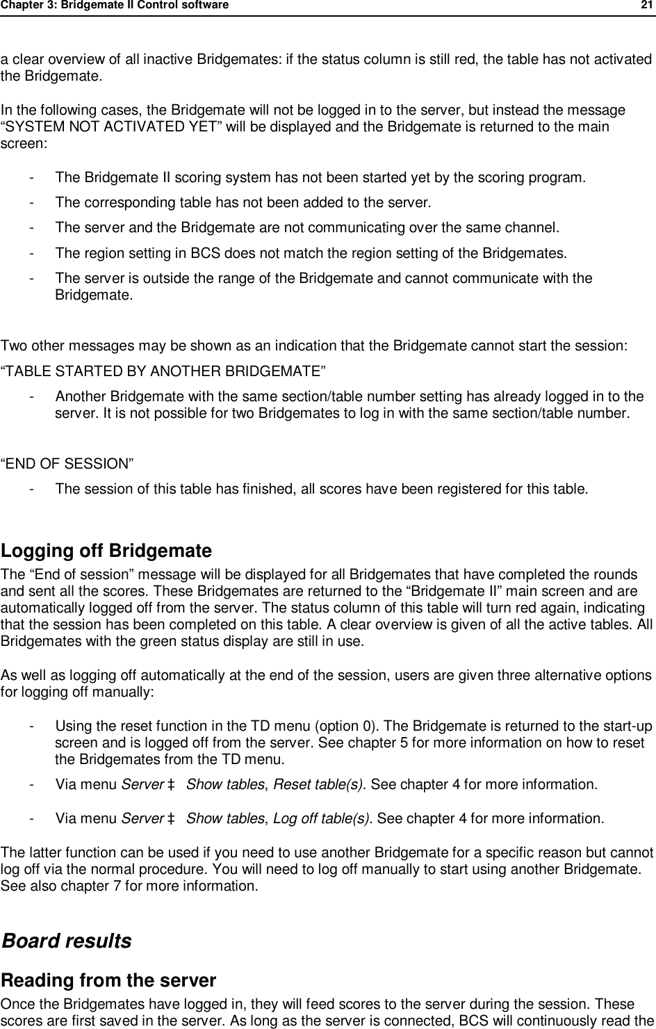Chapter 3: Bridgemate II Control software              21  a clear overview of all inactive Bridgemates: if the status column is still red, the table has not activated the Bridgemate.  In the following cases, the Bridgemate will not be logged in to the server, but instead the message &ldquo;SYSTEM NOT ACTIVATED YET&rdquo; will be displayed and the Bridgemate is returned to the main screen: -  The Bridgemate II scoring system has not been started yet by the scoring program. -  The corresponding table has not been added to the server. -  The server and the Bridgemate are not communicating over the same channel. -  The region setting in BCS does not match the region setting of the Bridgemates. -  The server is outside the range of the Bridgemate and cannot communicate with the Bridgemate.  Two other messages may be shown as an indication that the Bridgemate cannot start the session: &ldquo;TABLE STARTED BY ANOTHER BRIDGEMATE&rdquo; -  Another Bridgemate with the same section/table number setting has already logged in to the server. It is not possible for two Bridgemates to log in with the same section/table number.  &ldquo;END OF SESSION&rdquo; -  The session of this table has finished, all scores have been registered for this table.  Logging off Bridgemate   The &ldquo;End of session&rdquo; message will be displayed for all Bridgemates that have completed the rounds and sent all the scores. These Bridgemates are returned to the &ldquo;Bridgemate II&rdquo; main screen and are automatically logged off from the server. The status column of this table will turn red again, indicating that the session has been completed on this table. A clear overview is given of all the active tables. All Bridgemates with the green status display are still in use. As well as logging off automatically at the end of the session, users are given three alternative options for logging off manually: -  Using the reset function in the TD menu (option 0). The Bridgemate is returned to the start-up screen and is logged off from the server. See chapter 5 for more information on how to reset the Bridgemates from the TD menu. -  Via menu Server &agrave; Show tables, Reset table(s). See chapter 4 for more information. -  Via menu Server &agrave; Show tables, Log off table(s). See chapter 4 for more information.  The latter function can be used if you need to use another Bridgemate for a specific reason but cannot log off via the normal procedure. You will need to log off manually to start using another Bridgemate. See also chapter 7 for more information. Board results Reading from the server Once the Bridgemates have logged in, they will feed scores to the server during the session. These scores are first saved in the server. As long as the server is connected, BCS will continuously read the 