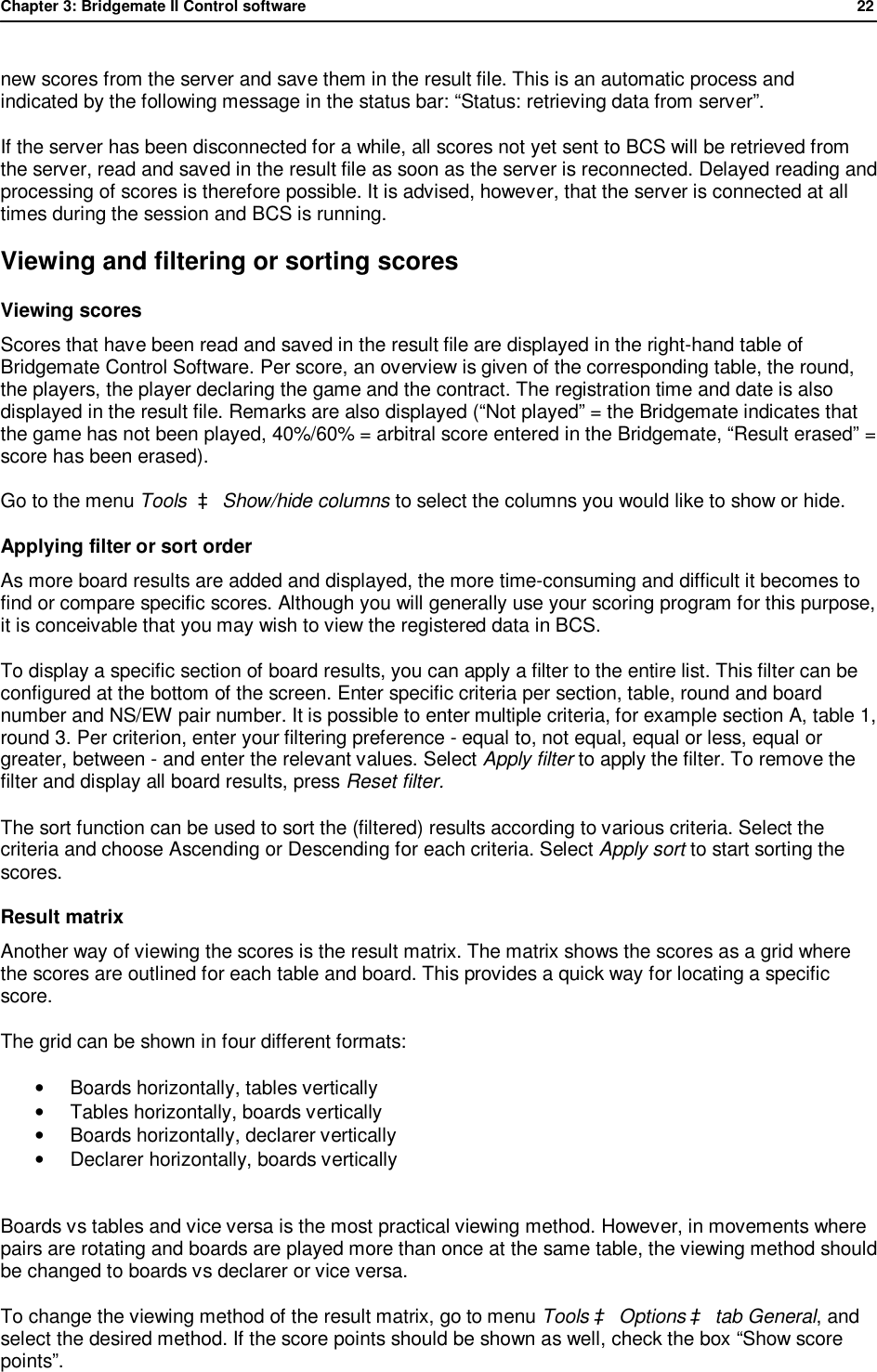Chapter 3: Bridgemate II Control software              22  new scores from the server and save them in the result file. This is an automatic process and indicated by the following message in the status bar: &ldquo;Status: retrieving data from server&rdquo;. If the server has been disconnected for a while, all scores not yet sent to BCS will be retrieved from the server, read and saved in the result file as soon as the server is reconnected. Delayed reading and processing of scores is therefore possible. It is advised, however, that the server is connected at all times during the session and BCS is running. Viewing and filtering or sorting scores Viewing scores  Scores that have been read and saved in the result file are displayed in the right-hand table of Bridgemate Control Software. Per score, an overview is given of the corresponding table, the round, the players, the player declaring the game and the contract. The registration time and date is also displayed in the result file. Remarks are also displayed (&ldquo;Not played&rdquo; = the Bridgemate indicates that the game has not been played, 40%/60% = arbitral score entered in the Bridgemate, &ldquo;Result erased&rdquo; = score has been erased).  Go to the menu Tools  &agrave; Show/hide columns to select the columns you would like to show or hide. Applying filter or sort order As more board results are added and displayed, the more time-consuming and difficult it becomes to find or compare specific scores. Although you will generally use your scoring program for this purpose, it is conceivable that you may wish to view the registered data in BCS. To display a specific section of board results, you can apply a filter to the entire list. This filter can be configured at the bottom of the screen. Enter specific criteria per section, table, round and board number and NS/EW pair number. It is possible to enter multiple criteria, for example section A, table 1, round 3. Per criterion, enter your filtering preference - equal to, not equal, equal or less, equal or greater, between - and enter the relevant values. Select Apply filter to apply the filter. To remove the filter and display all board results, press Reset filter. The sort function can be used to sort the (filtered) results according to various criteria. Select the criteria and choose Ascending or Descending for each criteria. Select Apply sort to start sorting the scores. Result matrix Another way of viewing the scores is the result matrix. The matrix shows the scores as a grid where the scores are outlined for each table and board. This provides a quick way for locating a specific score. The grid can be shown in four different formats: &bull; Boards horizontally, tables vertically &bull; Tables horizontally, boards vertically &bull;  Boards horizontally, declarer vertically &bull; Declarer horizontally, boards vertically  Boards vs tables and vice versa is the most practical viewing method. However, in movements where pairs are rotating and boards are played more than once at the same table, the viewing method should be changed to boards vs declarer or vice versa.  To change the viewing method of the result matrix, go to menu Tools &agrave; Options &agrave; tab General, and select the desired method. If the score points should be shown as well, check the box &ldquo;Show score points&rdquo;. 