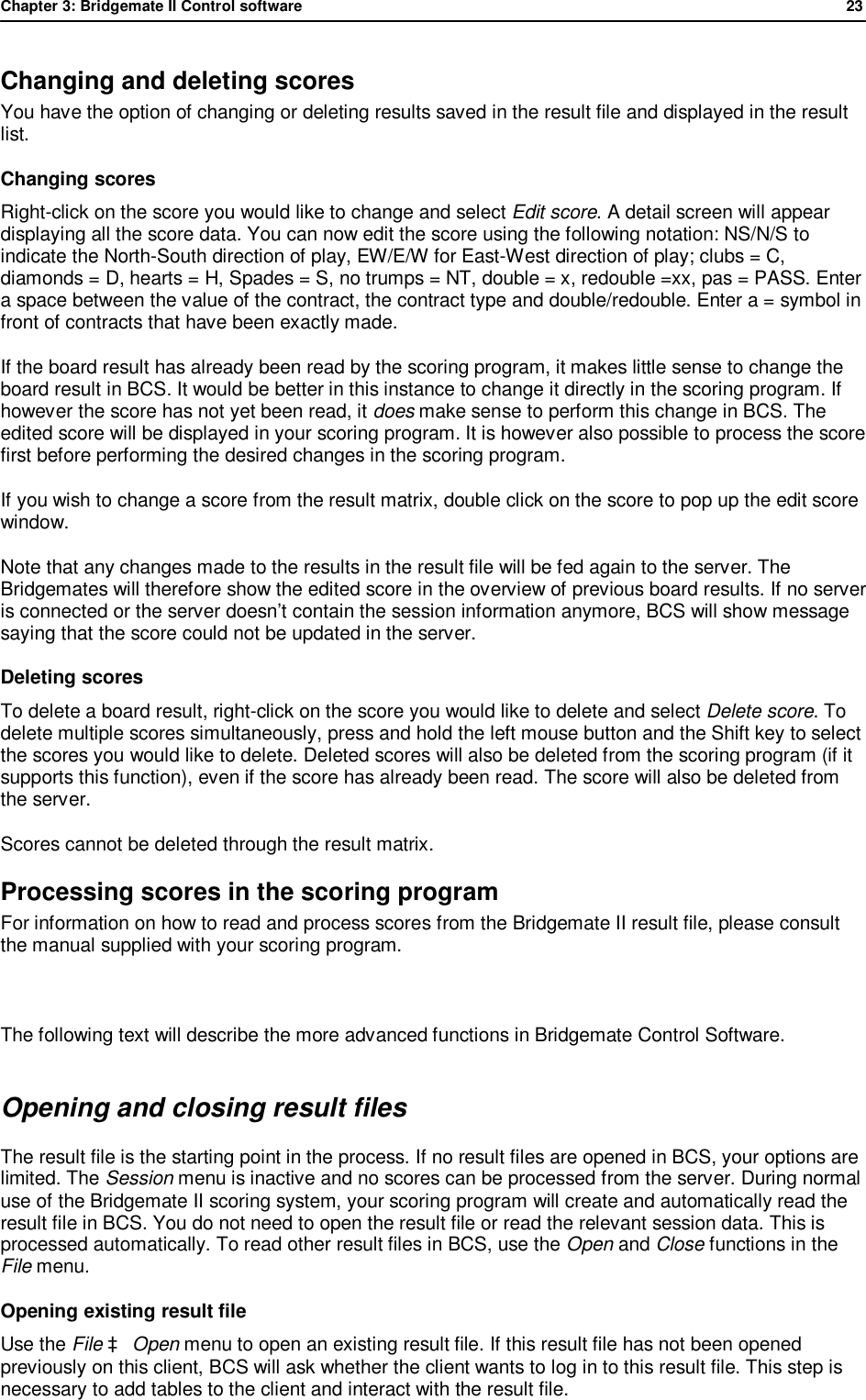 Chapter 3: Bridgemate II Control software              23  Changing and deleting scores You have the option of changing or deleting results saved in the result file and displayed in the result list.  Changing scores  Right-click on the score you would like to change and select Edit score. A detail screen will appear displaying all the score data. You can now edit the score using the following notation: NS/N/S to indicate the North-South direction of play, EW/E/W for East-West direction of play; clubs = C, diamonds = D, hearts = H, Spades = S, no trumps = NT, double = x, redouble =xx, pas = PASS. Enter a space between the value of the contract, the contract type and double/redouble. Enter a = symbol in front of contracts that have been exactly made. If the board result has already been read by the scoring program, it makes little sense to change the board result in BCS. It would be better in this instance to change it directly in the scoring program. If however the score has not yet been read, it does make sense to perform this change in BCS. The edited score will be displayed in your scoring program. It is however also possible to process the score first before performing the desired changes in the scoring program. If you wish to change a score from the result matrix, double click on the score to pop up the edit score window. Note that any changes made to the results in the result file will be fed again to the server. The Bridgemates will therefore show the edited score in the overview of previous board results. If no server is connected or the server doesn&rsquo;t contain the session information anymore, BCS will show message saying that the score could not be updated in the server. Deleting scores  To delete a board result, right-click on the score you would like to delete and select Delete score. To delete multiple scores simultaneously, press and hold the left mouse button and the Shift key to select the scores you would like to delete. Deleted scores will also be deleted from the scoring program (if it supports this function), even if the score has already been read. The score will also be deleted from the server. Scores cannot be deleted through the result matrix. Processing scores in the scoring program For information on how to read and process scores from the Bridgemate II result file, please consult the manual supplied with your scoring program.  The following text will describe the more advanced functions in Bridgemate Control Software. Opening and closing result files The result file is the starting point in the process. If no result files are opened in BCS, your options are limited. The Session menu is inactive and no scores can be processed from the server. During normal use of the Bridgemate II scoring system, your scoring program will create and automatically read the result file in BCS. You do not need to open the result file or read the relevant session data. This is processed automatically. To read other result files in BCS, use the Open and Close functions in the File menu. Opening existing result file Use the File &agrave; Open menu to open an existing result file. If this result file has not been opened previously on this client, BCS will ask whether the client wants to log in to this result file. This step is necessary to add tables to the client and interact with the result file.  