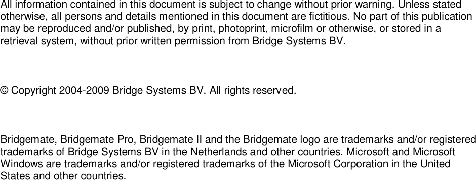   All information contained in this document is subject to change without prior warning. Unless stated otherwise, all persons and details mentioned in this document are fictitious. No part of this publication may be reproduced and/or published, by print, photoprint, microfilm or otherwise, or stored in a retrieval system, without prior written permission from Bridge Systems BV.  &copy; Copyright 2004-2009 Bridge Systems BV. All rights reserved.  Bridgemate, Bridgemate Pro, Bridgemate II and the Bridgemate logo are trademarks and/or registered trademarks of Bridge Systems BV in the Netherlands and other countries. Microsoft and Microsoft Windows are trademarks and/or registered trademarks of the Microsoft Corporation in the United States and other countries. 