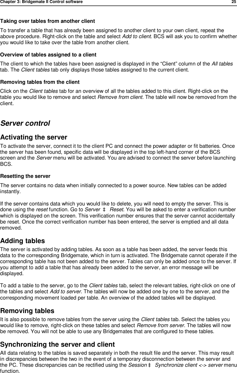 Chapter 3: Bridgemate II Control software              25  Taking over tables from another client To transfer a table that has already been assigned to another client to your own client, repeat the above procedure. Right-click on the table and select Add to client. BCS will ask you to confirm whether you would like to take over the table from another client. Overview of tables assigned to a client The client to which the tables have been assigned is displayed in the &ldquo;Client&rdquo; column of the All tables tab. The Client tables tab only displays those tables assigned to the current client. Removing tables from the client Click on the Client tables tab for an overview of all the tables added to this client. Right-click on the table you would like to remove and select Remove from client. The table will now be removed from the client. Server control Activating the server To activate the server, connect it to the client PC and connect the power adapter or fit batteries. Once the server has been found, specific data will be displayed in the top left-hand corner of the BCS screen and the Server menu will be activated. You are advised to connect the server before launching BCS. Resetting the server The server contains no data when initially connected to a power source. New tables can be added instantly.  If the server contains data which you would like to delete, you will need to empty the server. This is done using the reset function. Go to Server  &agrave; Reset. You will be asked to enter a verification number which is displayed on the screen. This verification number ensures that the server cannot accidentally be reset. Once the correct verification number has been entered, the server is emptied and all data removed. Adding tables  The server is activated by adding tables. As soon as a table has been added, the server feeds this data to the corresponding Bridgemate, which in turn is activated. The Bridgemate cannot operate if the corresponding table has not been added to the server. Tables can only be added once to the server. If you attempt to add a table that has already been added to the server, an error message will be displayed. To add a table to the server, go to the Client tables tab, select the relevant tables, right-click on one of the tables and select Add to server. The tables will now be added one by one to the server, and the corresponding movement loaded per table. An overview of the added tables will be displayed. Removing tables  It is also possible to remove tables from the server using the Client tables tab. Select the tables you would like to remove, right-click on these tables and select Remove from server. The tables will now be removed. You will not be able to use any Bridgemates that are configured to these tables. Synchronizing the server and client  All data relating to the tables is saved separately in both the result file and the server. This may result in discrepancies between the two in the event of a temporary disconnection between the server and the PC. These discrepancies can be rectified using the Session &agrave; Synchronize client <-> server menu function. 
