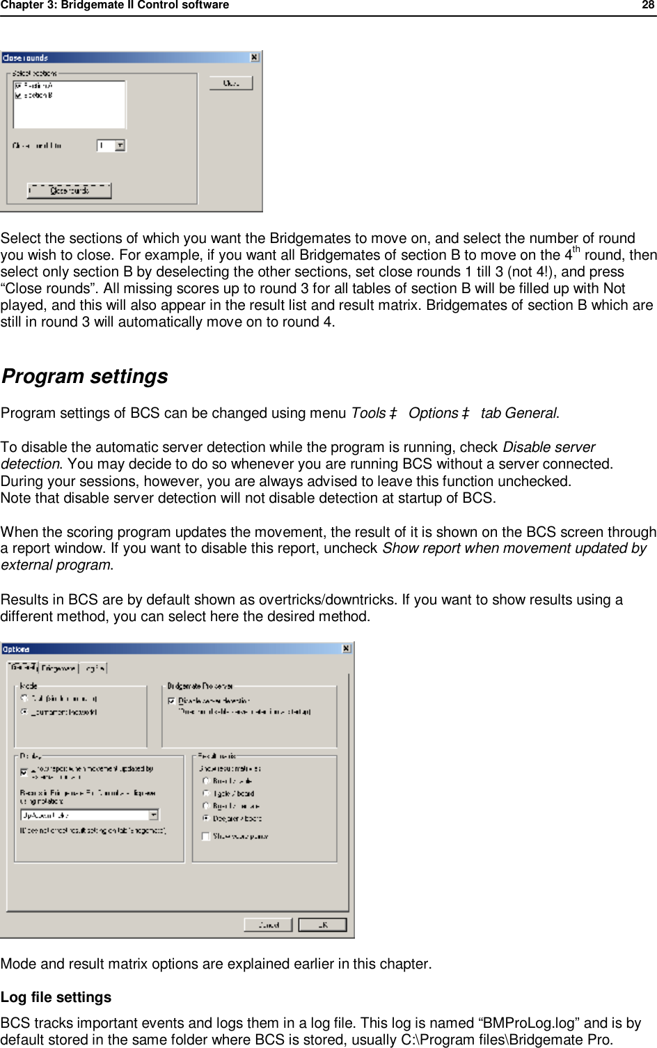 Chapter 3: Bridgemate II Control software              28   Select the sections of which you want the Bridgemates to move on, and select the number of round you wish to close. For example, if you want all Bridgemates of section B to move on the 4th round, then select only section B by deselecting the other sections, set close rounds 1 till 3 (not 4!), and press &ldquo;Close rounds&rdquo;. All missing scores up to round 3 for all tables of section B will be filled up with Not played, and this will also appear in the result list and result matrix. Bridgemates of section B which are still in round 3 will automatically move on to round 4. Program settings Program settings of BCS can be changed using menu Tools &agrave; Options &agrave; tab General. To disable the automatic server detection while the program is running, check Disable server detection. You may decide to do so whenever you are running BCS without a server connected. During your sessions, however, you are always advised to leave this function unchecked. Note that disable server detection will not disable detection at startup of BCS. When the scoring program updates the movement, the result of it is shown on the BCS screen through a report window. If you want to disable this report, uncheck Show report when movement updated by external program. Results in BCS are by default shown as overtricks/downtricks. If you want to show results using a different method, you can select here the desired method.  Mode and result matrix options are explained earlier in this chapter. Log file settings BCS tracks important events and logs them in a log file. This log is named &ldquo;BMProLog.log&rdquo; and is by default stored in the same folder where BCS is stored, usually C:\Program files\Bridgemate Pro. 