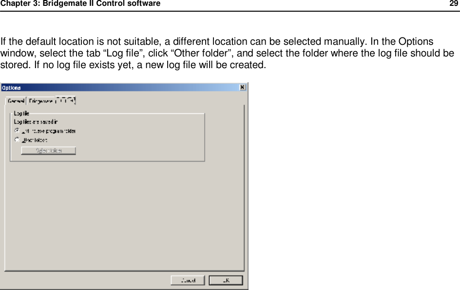 Chapter 3: Bridgemate II Control software              29  If the default location is not suitable, a different location can be selected manually. In the Options window, select the tab &ldquo;Log file&rdquo;, click &ldquo;Other folder&rdquo;, and select the folder where the log file should be stored. If no log file exists yet, a new log file will be created.  