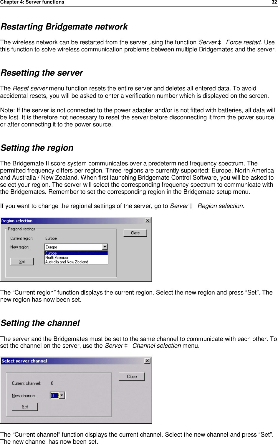 Chapter 4: Server functions              32  Restarting Bridgemate network The wireless network can be restarted from the server using the function Server &agrave; Force restart. Use this function to solve wireless communication problems between multiple Bridgemates and the server. Resetting the server The Reset server menu function resets the entire server and deletes all entered data. To avoid accidental resets, you will be asked to enter a verification number which is displayed on the screen. Note: If the server is not connected to the power adapter and/or is not fitted with batteries, all data will be lost. It is therefore not necessary to reset the server before disconnecting it from the power source or after connecting it to the power source. Setting the region The Bridgemate II score system communicates over a predetermined frequency spectrum. The permitted frequency differs per region. Three regions are currently supported: Europe, North America and Australia / New Zealand. When first launching Bridgemate Control Software, you will be asked to select your region. The server will select the corresponding frequency spectrum to communicate with the Bridgemates. Remember to set the corresponding region in the Bridgemate setup menu.  If you want to change the regional settings of the server, go to Server &agrave; Region selection.   The &ldquo;Current region&rdquo; function displays the current region. Select the new region and press &ldquo;Set&rdquo;. The new region has now been set. Setting the channel The server and the Bridgemates must be set to the same channel to communicate with each other. To set the channel on the server, use the Server &agrave; Channel selection menu.  The &ldquo;Current channel&rdquo; function displays the current channel. Select the new channel and press &ldquo;Set&rdquo;. The new channel has now been set.