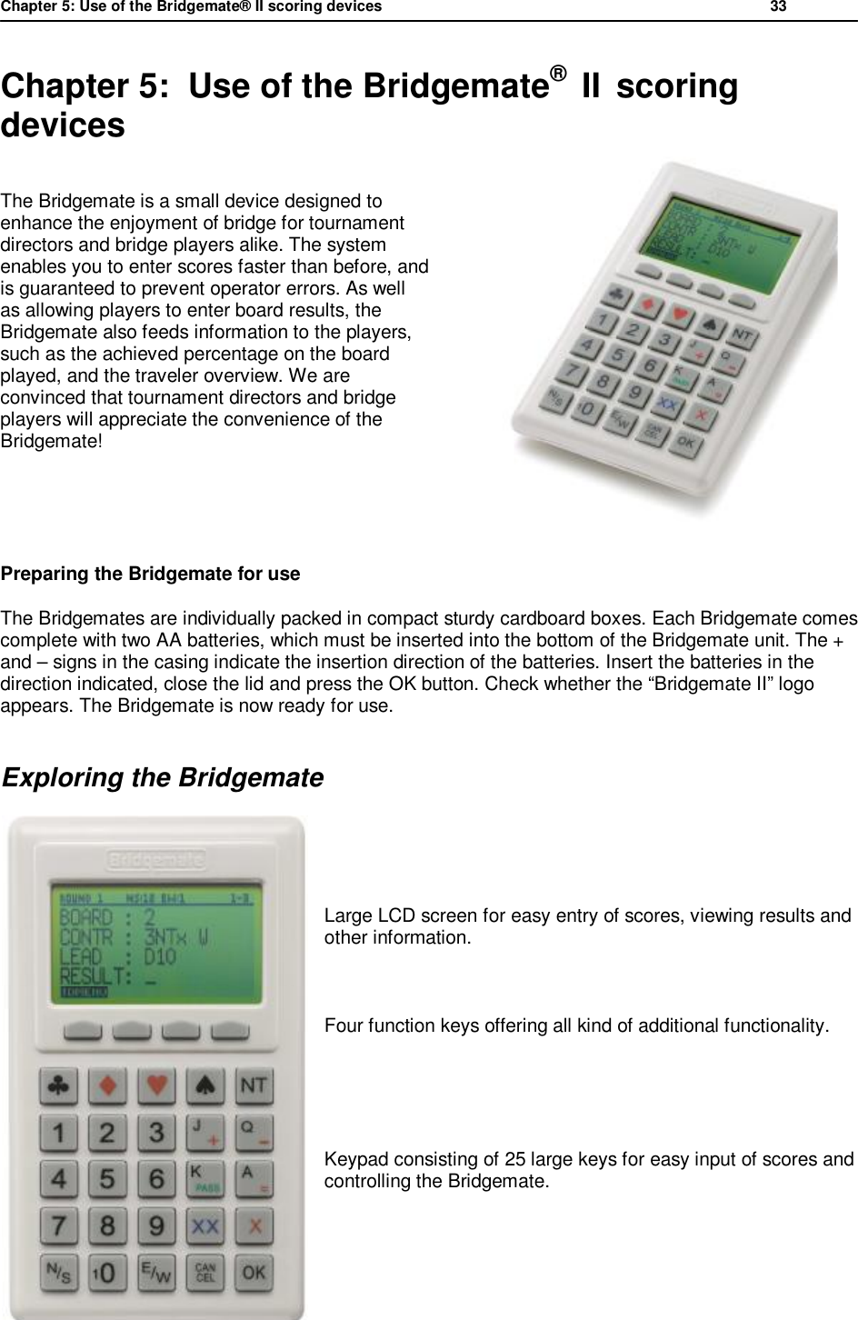 Chapter 5: Use of the Bridgemate&reg; II scoring devices           33  Chapter 5:  Use of the Bridgemate&reg;  II  scoring devices The Bridgemate is a small device designed to enhance the enjoyment of bridge for tournament directors and bridge players alike. The system enables you to enter scores faster than before, and is guaranteed to prevent operator errors. As well as allowing players to enter board results, the Bridgemate also feeds information to the players, such as the achieved percentage on the board played, and the traveler overview. We are convinced that tournament directors and bridge players will appreciate the convenience of the Bridgemate!   Preparing the Bridgemate for use The Bridgemates are individually packed in compact sturdy cardboard boxes. Each Bridgemate comes complete with two AA batteries, which must be inserted into the bottom of the Bridgemate unit. The + and &ndash; signs in the casing indicate the insertion direction of the batteries. Insert the batteries in the direction indicated, close the lid and press the OK button. Check whether the &ldquo;Bridgemate II&rdquo; logo appears. The Bridgemate is now ready for use. Exploring the Bridgemate     Large LCD screen for easy entry of scores, viewing results and other information.      Four function keys offering all kind of additional functionality.   Keypad consisting of 25 large keys for easy input of scores and controlling the Bridgemate.     