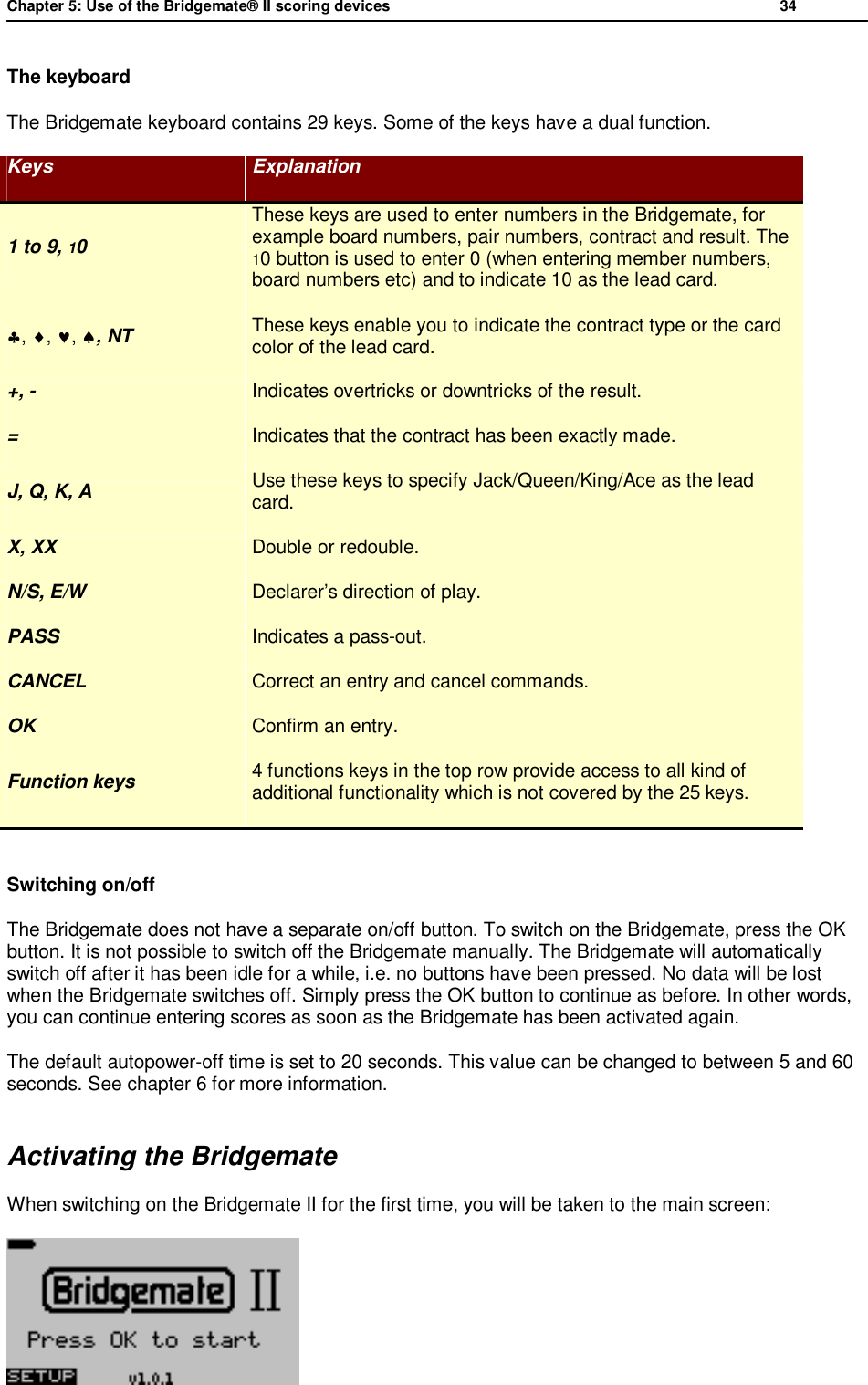 Chapter 5: Use of the Bridgemate&reg; II scoring devices           34  The keyboard The Bridgemate keyboard contains 29 keys. Some of the keys have a dual function. Keys  Explanation 1 to 9, 10 These keys are used to enter numbers in the Bridgemate, for example board numbers, pair numbers, contract and result. The 10 button is used to enter 0 (when entering member numbers, board numbers etc) and to indicate 10 as the lead card. &clubs;, &diams;, &hearts;, &spades;, NT  These keys enable you to indicate the contract type or the card color of the lead card. +, -  Indicates overtricks or downtricks of the result. =  Indicates that the contract has been exactly made. J, Q, K, A  Use these keys to specify Jack/Queen/King/Ace as the lead card. X, XX  Double or redouble. N/S, E/W  Declarer&rsquo;s direction of play. PASS  Indicates a pass-out. CANCEL  Correct an entry and cancel commands. OK  Confirm an entry. Function keys  4 functions keys in the top row provide access to all kind of additional functionality which is not covered by the 25 keys.  Switching on/off The Bridgemate does not have a separate on/off button. To switch on the Bridgemate, press the OK button. It is not possible to switch off the Bridgemate manually. The Bridgemate will automatically switch off after it has been idle for a while, i.e. no buttons have been pressed. No data will be lost when the Bridgemate switches off. Simply press the OK button to continue as before. In other words, you can continue entering scores as soon as the Bridgemate has been activated again.  The default autopower-off time is set to 20 seconds. This value can be changed to between 5 and 60 seconds. See chapter 6 for more information. Activating the Bridgemate When switching on the Bridgemate II for the first time, you will be taken to the main screen:  