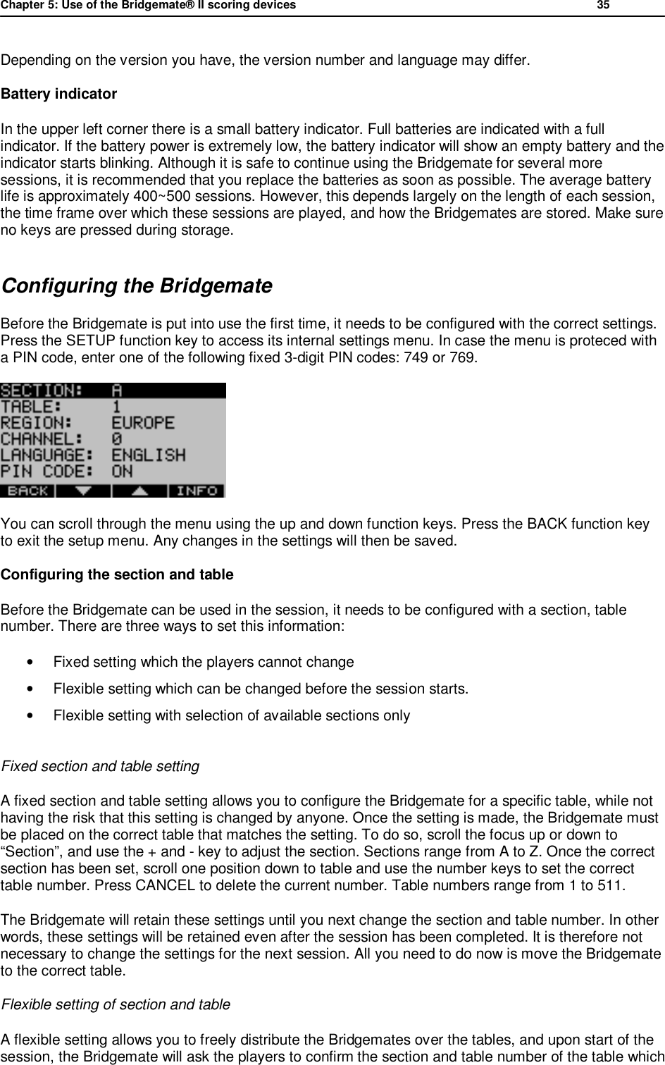 Chapter 5: Use of the Bridgemate&reg; II scoring devices           35  Depending on the version you have, the version number and language may differ. Battery indicator In the upper left corner there is a small battery indicator. Full batteries are indicated with a full indicator. If the battery power is extremely low, the battery indicator will show an empty battery and the indicator starts blinking. Although it is safe to continue using the Bridgemate for several more sessions, it is recommended that you replace the batteries as soon as possible. The average battery life is approximately 400~500 sessions. However, this depends largely on the length of each session, the time frame over which these sessions are played, and how the Bridgemates are stored. Make sure no keys are pressed during storage. Configuring the Bridgemate Before the Bridgemate is put into use the first time, it needs to be configured with the correct settings. Press the SETUP function key to access its internal settings menu. In case the menu is proteced with a PIN code, enter one of the following fixed 3-digit PIN codes: 749 or 769.  You can scroll through the menu using the up and down function keys. Press the BACK function key to exit the setup menu. Any changes in the settings will then be saved. Configuring the section and table Before the Bridgemate can be used in the session, it needs to be configured with a section, table number. There are three ways to set this information:  &bull;  Fixed setting which the players cannot change &bull; Flexible setting which can be changed before the session starts. &bull;  Flexible setting with selection of available sections only  Fixed section and table setting A fixed section and table setting allows you to configure the Bridgemate for a specific table, while not having the risk that this setting is changed by anyone. Once the setting is made, the Bridgemate must be placed on the correct table that matches the setting. To do so, scroll the focus up or down to &ldquo;Section&rdquo;, and use the + and - key to adjust the section. Sections range from A to Z. Once the correct section has been set, scroll one position down to table and use the number keys to set the correct table number. Press CANCEL to delete the current number. Table numbers range from 1 to 511. The Bridgemate will retain these settings until you next change the section and table number. In other words, these settings will be retained even after the session has been completed. It is therefore not necessary to change the settings for the next session. All you need to do now is move the Bridgemate to the correct table. Flexible setting of section and table A flexible setting allows you to freely distribute the Bridgemates over the tables, and upon start of the session, the Bridgemate will ask the players to confirm the section and table number of the table which 
