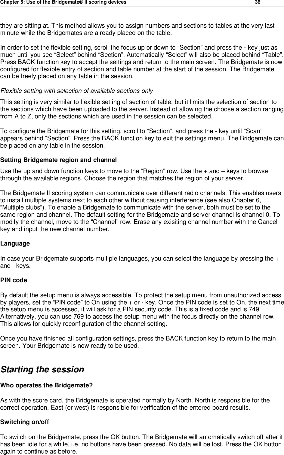 Chapter 5: Use of the Bridgemate&reg; II scoring devices           36  they are sitting at. This method allows you to assign numbers and sections to tables at the very last minute while the Bridgemates are already placed on the table. In order to set the flexible setting, scroll the focus up or down to &ldquo;Section&rdquo; and press the - key just as much until you see &ldquo;Select&rdquo; behind &ldquo;Section&rdquo;. Automatically &ldquo;Select&rdquo; will also be placed behind &ldquo;Table&rdquo;. Press BACK function key to accept the settings and return to the main screen. The Bridgemate is now configured for flexible entry of section and table number at the start of the session. The Bridgemate can be freely placed on any table in the session. Flexible setting with selection of available sections only This setting is very similar to flexible setting of section of table, but it limits the selection of section to the sections which have been uploaded to the server. Instead of allowing the choose a section ranging from A to Z, only the sections which are used in the session can be selected. To configure the Bridgemate for this setting, scroll to &ldquo;Section&rdquo;, and press the - key until &ldquo;Scan&rdquo; appears behind &ldquo;Section&rdquo;. Press the BACK function key to exit the settings menu. The Bridgemate can be placed on any table in the session. Setting Bridgemate region and channel  Use the up and down function keys to move to the &ldquo;Region&rdquo; row. Use the + and &ndash; keys to browse through the available regions. Choose the region that matches the region of your server. The Bridgemate II scoring system can communicate over different radio channels. This enables users to install multiple systems next to each other without causing interference (see also Chapter 6,  &ldquo;Multiple clubs&rdquo;). To enable a Bridgemate to communicate with the server, both must be set to the same region and channel. The default setting for the Bridgemate and server channel is channel 0. To modify the channel, move to the &ldquo;Channel&rdquo; row. Erase any exisiting channel number with the Cancel key and input the new channel number. Language In case your Bridgemate supports multiple languages, you can select the language by pressing the + and - keys. PIN code By default the setup menu is always accessible. To protect the setup menu from unauthorized access by players, set the &ldquo;PIN code&rdquo; to On using the + or - key. Once the PIN code is set to On, the next time the setup menu is accessed, it will ask for a PIN security code. This is a fixed code and is 749. Alternatively, you can use 769 to access the setup menu with the focus directly on the channel row. This allows for quickly reconfiguration of the channel setting. Once you have finished all configuration settings, press the BACK function key to return to the main screen. Your Bridgemate is now ready to be used. Starting the session Who operates the Bridgemate?  As with the score card, the Bridgemate is operated normally by North. North is responsible for the correct operation. East (or west) is responsible for verification of the entered board results.  Switching on/off To switch on the Bridgemate, press the OK button. The Bridgemate will automatically switch off after it has been idle for a while, i.e. no buttons have been pressed. No data will be lost. Press the OK button again to continue as before. 