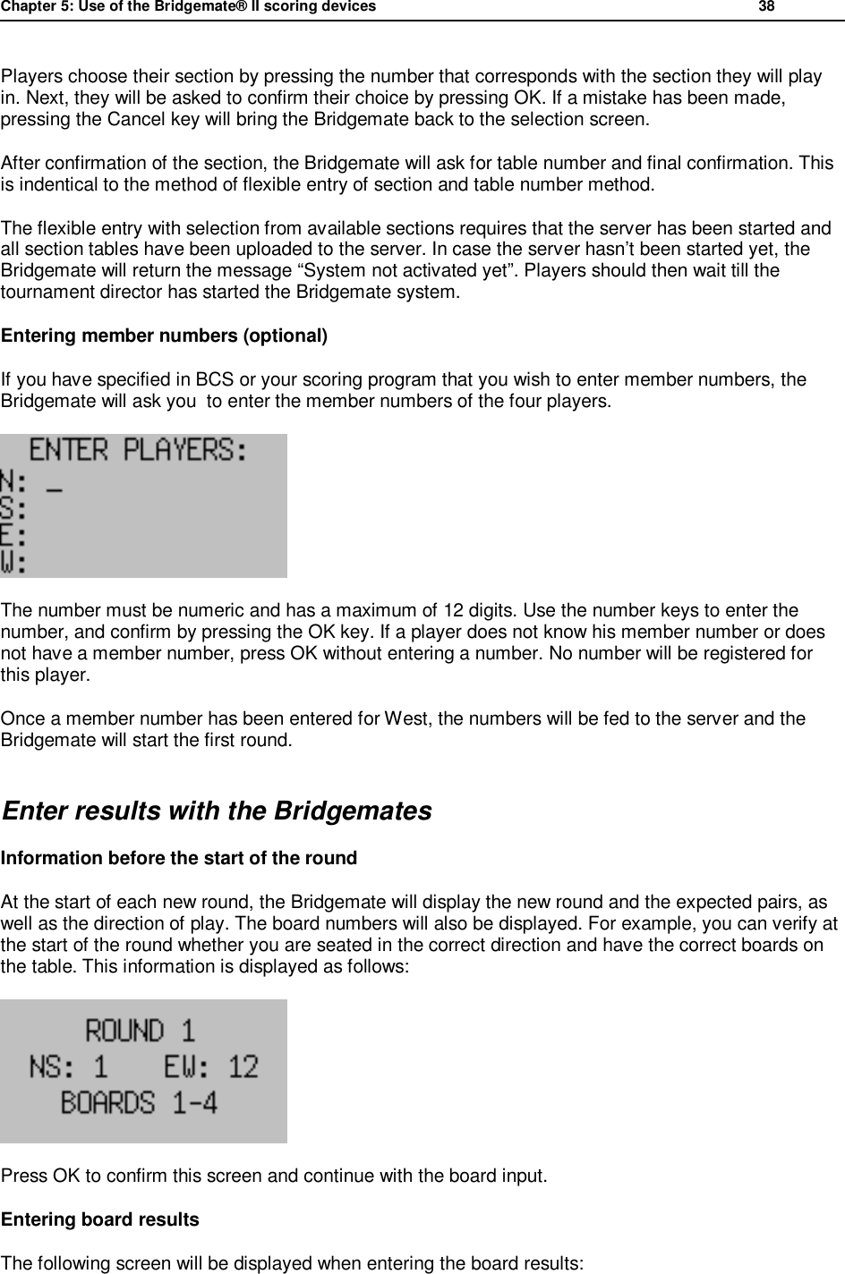 Chapter 5: Use of the Bridgemate&reg; II scoring devices           38  Players choose their section by pressing the number that corresponds with the section they will play in. Next, they will be asked to confirm their choice by pressing OK. If a mistake has been made, pressing the Cancel key will bring the Bridgemate back to the selection screen. After confirmation of the section, the Bridgemate will ask for table number and final confirmation. This is indentical to the method of flexible entry of section and table number method. The flexible entry with selection from available sections requires that the server has been started and all section tables have been uploaded to the server. In case the server hasn&rsquo;t been started yet, the Bridgemate will return the message &ldquo;System not activated yet&rdquo;. Players should then wait till the tournament director has started the Bridgemate system. Entering member numbers (optional) If you have specified in BCS or your scoring program that you wish to enter member numbers, the Bridgemate will ask you  to enter the member numbers of the four players.   The number must be numeric and has a maximum of 12 digits. Use the number keys to enter the number, and confirm by pressing the OK key. If a player does not know his member number or does not have a member number, press OK without entering a number. No number will be registered for this player. Once a member number has been entered for West, the numbers will be fed to the server and the Bridgemate will start the first round. Enter results with the Bridgemates Information before the start of the round  At the start of each new round, the Bridgemate will display the new round and the expected pairs, as well as the direction of play. The board numbers will also be displayed. For example, you can verify at the start of the round whether you are seated in the correct direction and have the correct boards on the table. This information is displayed as follows:  Press OK to confirm this screen and continue with the board input. Entering board results The following screen will be displayed when entering the board results: 