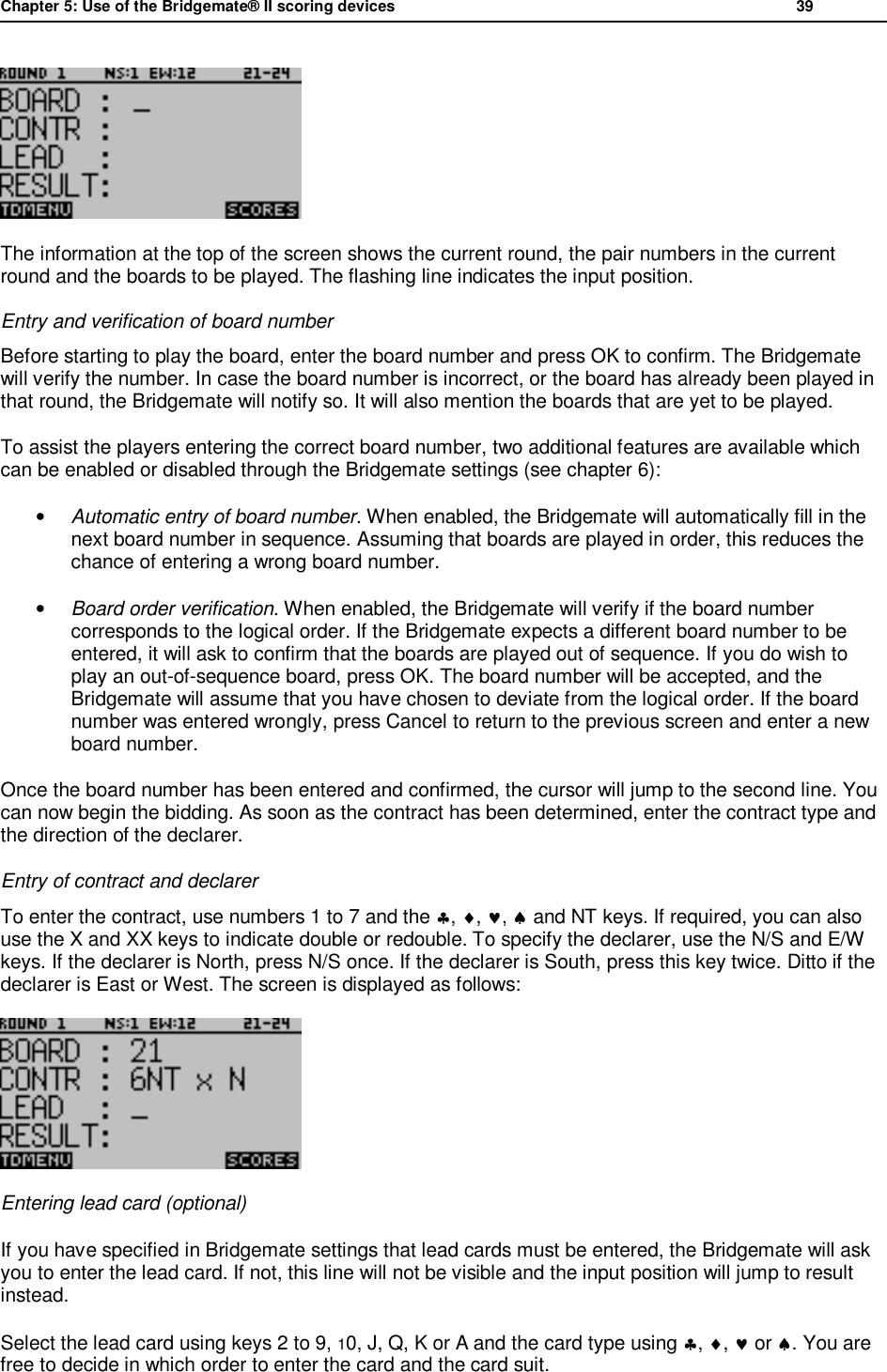 Chapter 5: Use of the Bridgemate&reg; II scoring devices           39   The information at the top of the screen shows the current round, the pair numbers in the current round and the boards to be played. The flashing line indicates the input position. Entry and verification of board number Before starting to play the board, enter the board number and press OK to confirm. The Bridgemate will verify the number. In case the board number is incorrect, or the board has already been played in that round, the Bridgemate will notify so. It will also mention the boards that are yet to be played. To assist the players entering the correct board number, two additional features are available which can be enabled or disabled through the Bridgemate settings (see chapter 6): &bull; Automatic entry of board number. When enabled, the Bridgemate will automatically fill in the next board number in sequence. Assuming that boards are played in order, this reduces the chance of entering a wrong board number.  &bull; Board order verification. When enabled, the Bridgemate will verify if the board number corresponds to the logical order. If the Bridgemate expects a different board number to be entered, it will ask to confirm that the boards are played out of sequence. If you do wish to play an out-of-sequence board, press OK. The board number will be accepted, and the Bridgemate will assume that you have chosen to deviate from the logical order. If the board number was entered wrongly, press Cancel to return to the previous screen and enter a new board number. Once the board number has been entered and confirmed, the cursor will jump to the second line. You can now begin the bidding. As soon as the contract has been determined, enter the contract type and the direction of the declarer.  Entry of contract and declarer To enter the contract, use numbers 1 to 7 and the &clubs;, &diams;, &hearts;, &spades; and NT keys. If required, you can also use the X and XX keys to indicate double or redouble. To specify the declarer, use the N/S and E/W keys. If the declarer is North, press N/S once. If the declarer is South, press this key twice. Ditto if the declarer is East or West. The screen is displayed as follows:   Entering lead card (optional) If you have specified in Bridgemate settings that lead cards must be entered, the Bridgemate will ask you to enter the lead card. If not, this line will not be visible and the input position will jump to result instead. Select the lead card using keys 2 to 9, 10, J, Q, K or A and the card type using &clubs;, &diams;, &hearts; or &spades;. You are free to decide in which order to enter the card and the card suit. 