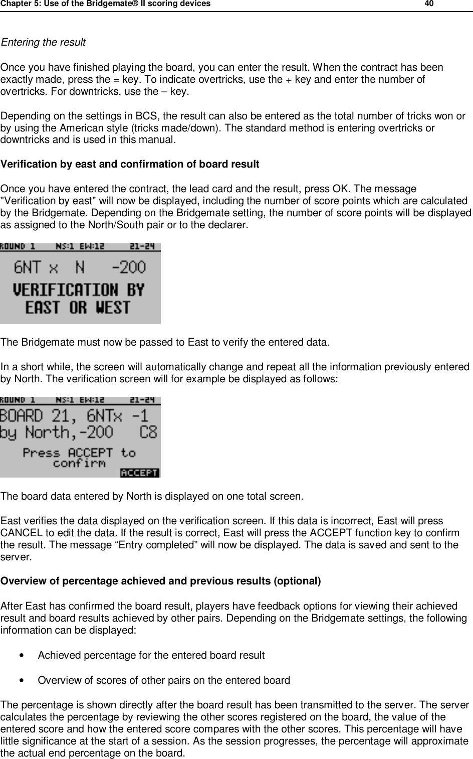 Chapter 5: Use of the Bridgemate&reg; II scoring devices           40  Entering the result Once you have finished playing the board, you can enter the result. When the contract has been exactly made, press the = key. To indicate overtricks, use the + key and enter the number of overtricks. For downtricks, use the &ndash; key. Depending on the settings in BCS, the result can also be entered as the total number of tricks won or by using the American style (tricks made/down). The standard method is entering overtricks or downtricks and is used in this manual. Verification by east and confirmation of board result Once you have entered the contract, the lead card and the result, press OK. The message "Verification by east" will now be displayed, including the number of score points which are calculated by the Bridgemate. Depending on the Bridgemate setting, the number of score points will be displayed as assigned to the North/South pair or to the declarer.  The Bridgemate must now be passed to East to verify the entered data.  In a short while, the screen will automatically change and repeat all the information previously entered by North. The verification screen will for example be displayed as follows:  The board data entered by North is displayed on one total screen.  East verifies the data displayed on the verification screen. If this data is incorrect, East will press CANCEL to edit the data. If the result is correct, East will press the ACCEPT function key to confirm the result. The message &ldquo;Entry completed&rdquo; will now be displayed. The data is saved and sent to the server. Overview of percentage achieved and previous results (optional) After East has confirmed the board result, players have feedback options for viewing their achieved result and board results achieved by other pairs. Depending on the Bridgemate settings, the following information can be displayed: &bull; Achieved percentage for the entered board result &bull; Overview of scores of other pairs on the entered board The percentage is shown directly after the board result has been transmitted to the server. The server calculates the percentage by reviewing the other scores registered on the board, the value of the entered score and how the entered score compares with the other scores. This percentage will have little significance at the start of a session. As the session progresses, the percentage will approximate the actual end percentage on the board. 
