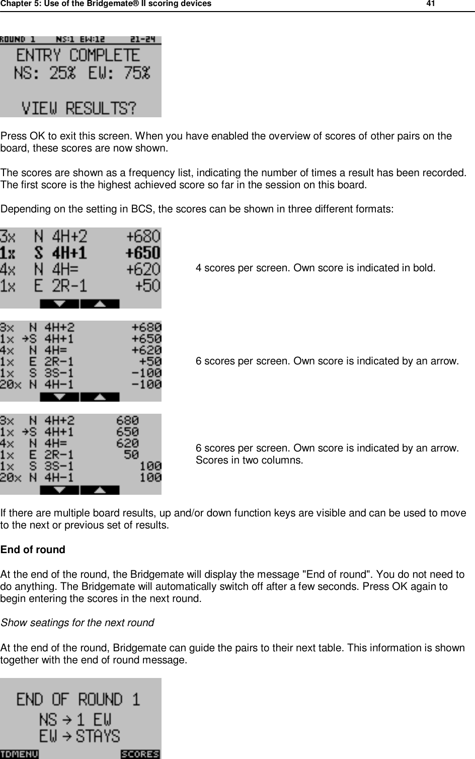 Chapter 5: Use of the Bridgemate&reg; II scoring devices           41   Press OK to exit this screen. When you have enabled the overview of scores of other pairs on the board, these scores are now shown. The scores are shown as a frequency list, indicating the number of times a result has been recorded. The first score is the highest achieved score so far in the session on this board. Depending on the setting in BCS, the scores can be shown in three different formats:  4 scores per screen. Own score is indicated in bold.  6 scores per screen. Own score is indicated by an arrow.  6 scores per screen. Own score is indicated by an arrow. Scores in two columns. If there are multiple board results, up and/or down function keys are visible and can be used to move to the next or previous set of results. End of round  At the end of the round, the Bridgemate will display the message "End of round". You do not need to do anything. The Bridgemate will automatically switch off after a few seconds. Press OK again to begin entering the scores in the next round. Show seatings for the next round At the end of the round, Bridgemate can guide the pairs to their next table. This information is shown together with the end of round message.  